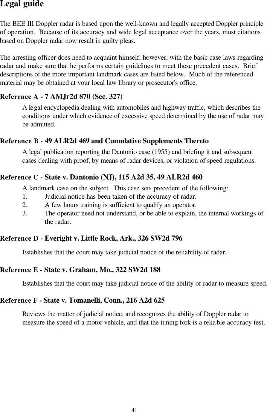  41Legal guide  The BEE III Doppler radar is based upon the well-known and legally accepted Doppler principle of operation.  Because of its accuracy and wide legal acceptance over the years, most citations based on Doppler radar now result in guilty pleas.  The arresting officer does need to acquaint himself, however, with the basic case laws regarding radar and make sure that he performs certain guidelines to meet these precedent cases.  Brief descriptions of the more important landmark cases are listed below.  Much of the referenced material may be obtained at your local law library or prosecutor&apos;s office.    Reference A - 7 AMJr2d 870 (Sec. 327)  A legal encyclopedia dealing with automobiles and highway traffic, which describes the conditions under which evidence of excessive speed determined by the use of radar may be admitted.  Reference B - 49 ALR2d 469 and Cumulative Supplements Thereto  A legal publication reporting the Dantonio case (1955) and briefing it and subsequent cases dealing with proof, by means of radar devices, or violation of speed regulations.  Reference C - State v. Dantonio (NJ), 115 A2d 35, 49 ALR2d 460  A landmark case on the subject.  This case sets precedent of the following: 1. Judicial notice has been taken of the accuracy of radar. 2. A few hours training is sufficient to qualify an operator. 3. The operator need not understand, or be able to explain, the internal workings of the radar.  Reference D - Everight v. Little Rock, Ark., 326 SW2d 796   Establishes that the court may take judicial notice of the reliability of radar.  Reference E - State v. Graham, Mo., 322 SW2d 188  Establishes that the court may take judicial notice of the ability of radar to measure speed.  Reference F - State v. Tomanelli, Conn., 216 A2d 625  Reviews the matter of judicial notice, and recognizes the ability of Doppler radar to measure the speed of a motor vehicle, and that the tuning fork is a reliable accuracy test.  