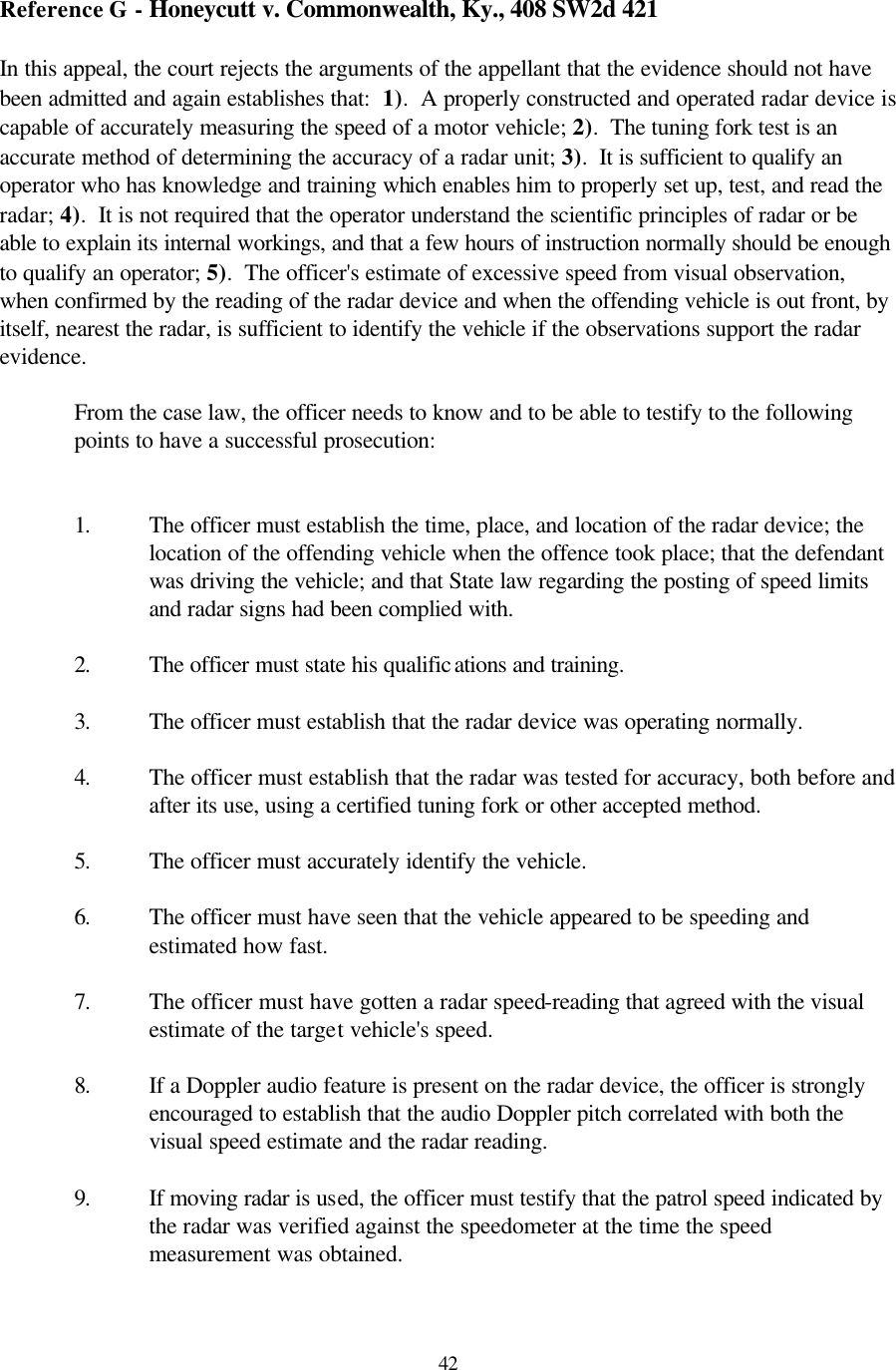  42Reference G - Honeycutt v. Commonwealth, Ky., 408 SW2d 421  In this appeal, the court rejects the arguments of the appellant that the evidence should not have been admitted and again establishes that:  1).  A properly constructed and operated radar device is capable of accurately measuring the speed of a motor vehicle; 2).  The tuning fork test is an accurate method of determining the accuracy of a radar unit; 3).  It is sufficient to qualify an operator who has knowledge and training which enables him to properly set up, test, and read the radar; 4).  It is not required that the operator understand the scientific principles of radar or be able to explain its internal workings, and that a few hours of instruction normally should be enough to qualify an operator; 5).  The officer&apos;s estimate of excessive speed from visual observation, when confirmed by the reading of the radar device and when the offending vehicle is out front, by itself, nearest the radar, is sufficient to identify the vehicle if the observations support the radar evidence.  From the case law, the officer needs to know and to be able to testify to the following points to have a successful prosecution:   1. The officer must establish the time, place, and location of the radar device; the location of the offending vehicle when the offence took place; that the defendant was driving the vehicle; and that State law regarding the posting of speed limits and radar signs had been complied with.  2. The officer must state his qualifications and training.  3. The officer must establish that the radar device was operating normally.  4. The officer must establish that the radar was tested for accuracy, both before and after its use, using a certified tuning fork or other accepted method.  5. The officer must accurately identify the vehicle.  6. The officer must have seen that the vehicle appeared to be speeding and estimated how fast.    7. The officer must have gotten a radar speed-reading that agreed with the visual estimate of the target vehicle&apos;s speed.    8. If a Doppler audio feature is present on the radar device, the officer is strongly encouraged to establish that the audio Doppler pitch correlated with both the visual speed estimate and the radar reading.  9. If moving radar is used, the officer must testify that the patrol speed indicated by the radar was verified against the speedometer at the time the speed measurement was obtained.  