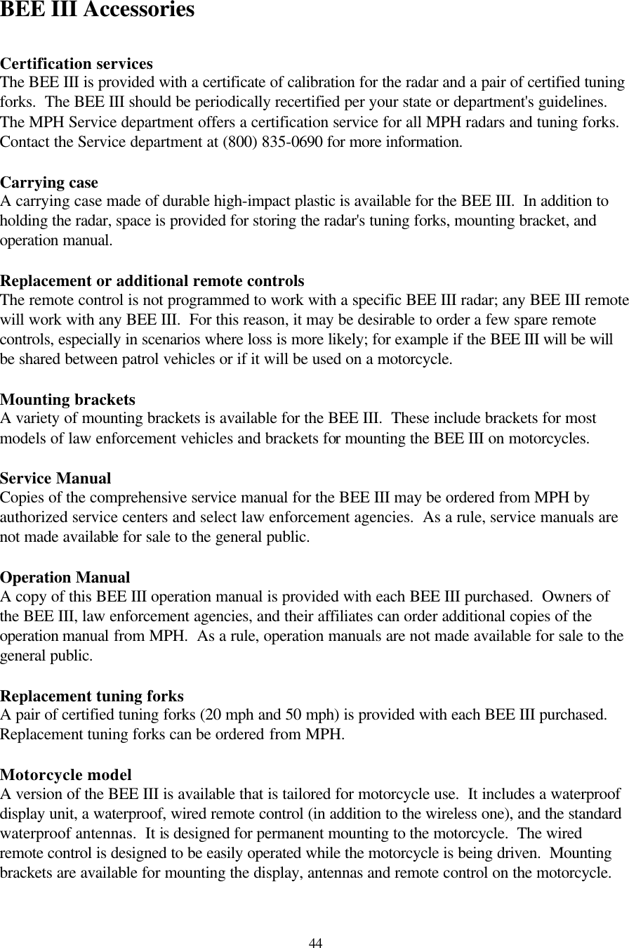  44BEE III Accessories  Certification services The BEE III is provided with a certificate of calibration for the radar and a pair of certified tuning forks.  The BEE III should be periodically recertified per your state or department&apos;s guidelines.  The MPH Service department offers a certification service for all MPH radars and tuning forks.  Contact the Service department at (800) 835-0690 for more information.  Carrying case A carrying case made of durable high-impact plastic is available for the BEE III.  In addition to holding the radar, space is provided for storing the radar&apos;s tuning forks, mounting bracket, and operation manual.  Replacement or additional remote controls The remote control is not programmed to work with a specific BEE III radar; any BEE III remote will work with any BEE III.  For this reason, it may be desirable to order a few spare remote controls, especially in scenarios where loss is more likely; for example if the BEE III will be will be shared between patrol vehicles or if it will be used on a motorcycle.  Mounting brackets A variety of mounting brackets is available for the BEE III.  These include brackets for most models of law enforcement vehicles and brackets for mounting the BEE III on motorcycles.    Service Manual Copies of the comprehensive service manual for the BEE III may be ordered from MPH by authorized service centers and select law enforcement agencies.  As a rule, service manuals are not made available for sale to the general public.  Operation Manual A copy of this BEE III operation manual is provided with each BEE III purchased.  Owners of the BEE III, law enforcement agencies, and their affiliates can order additional copies of the operation manual from MPH.  As a rule, operation manuals are not made available for sale to the general public.  Replacement tuning forks A pair of certified tuning forks (20 mph and 50 mph) is provided with each BEE III purchased.  Replacement tuning forks can be ordered from MPH.  Motorcycle model A version of the BEE III is available that is tailored for motorcycle use.  It includes a waterproof display unit, a waterproof, wired remote control (in addition to the wireless one), and the standard waterproof antennas.  It is designed for permanent mounting to the motorcycle.  The wired remote control is designed to be easily operated while the motorcycle is being driven.  Mounting brackets are available for mounting the display, antennas and remote control on the motorcycle.  