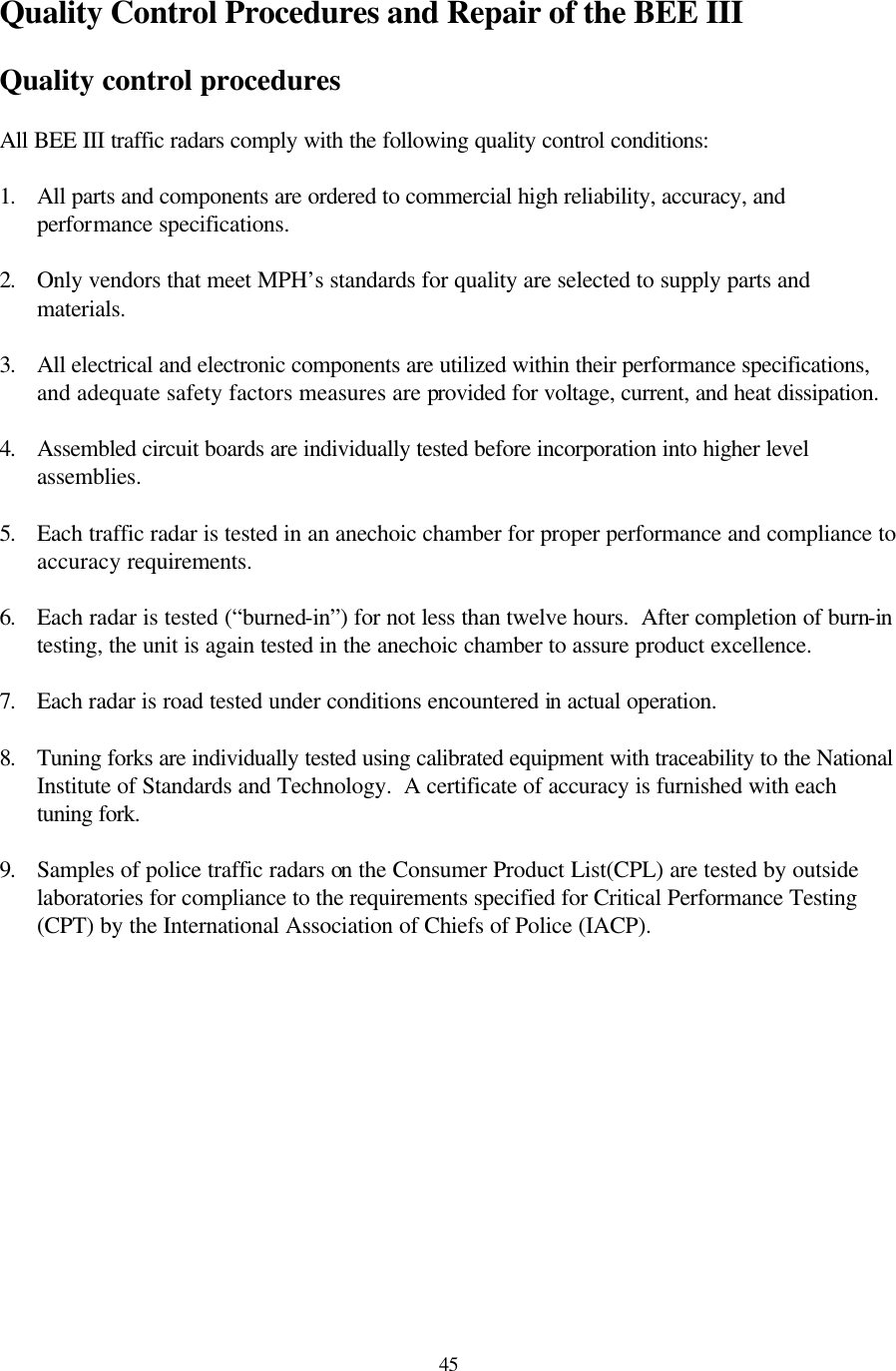  45Quality Control Procedures and Repair of the BEE III  Quality control procedures  All BEE III traffic radars comply with the following quality control conditions:  1. All parts and components are ordered to commercial high reliability, accuracy, and performance specifications.  2. Only vendors that meet MPH’s standards for quality are selected to supply parts and materials.  3. All electrical and electronic components are utilized within their performance specifications, and adequate safety factors measures are provided for voltage, current, and heat dissipation.  4. Assembled circuit boards are individually tested before incorporation into higher level assemblies.  5. Each traffic radar is tested in an anechoic chamber for proper performance and compliance to accuracy requirements.  6. Each radar is tested (“burned-in”) for not less than twelve hours.  After completion of burn-in testing, the unit is again tested in the anechoic chamber to assure product excellence.  7. Each radar is road tested under conditions encountered in actual operation.  8. Tuning forks are individually tested using calibrated equipment with traceability to the National Institute of Standards and Technology.  A certificate of accuracy is furnished with each tuning fork.  9. Samples of police traffic radars on the Consumer Product List(CPL) are tested by outside laboratories for compliance to the requirements specified for Critical Performance Testing (CPT) by the International Association of Chiefs of Police (IACP).  