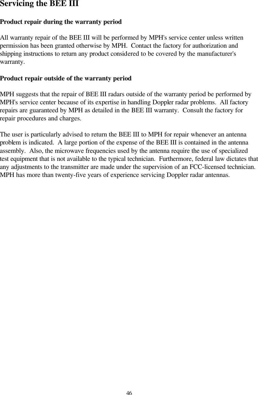  46Servicing the BEE III  Product repair during the warranty period  All warranty repair of the BEE III will be performed by MPH&apos;s service center unless written permission has been granted otherwise by MPH.  Contact the factory for authorization and shipping instructions to return any product considered to be covered by the manufacturer&apos;s warranty.  Product repair outside of the warranty period  MPH suggests that the repair of BEE III radars outside of the warranty period be performed by MPH&apos;s service center because of its expertise in handling Doppler radar problems.  All factory repairs are guaranteed by MPH as detailed in the BEE III warranty.  Consult the factory for repair procedures and charges.    The user is particularly advised to return the BEE III to MPH for repair whenever an antenna problem is indicated.  A large portion of the expense of the BEE III is contained in the antenna assembly.  Also, the microwave frequencies used by the antenna require the use of specialized test equipment that is not available to the typical technician.  Furthermore, federal law dictates that any adjustments to the transmitter are made under the supervision of an FCC-licensed technician.  MPH has more than twenty-five years of experience servicing Doppler radar antennas.   
