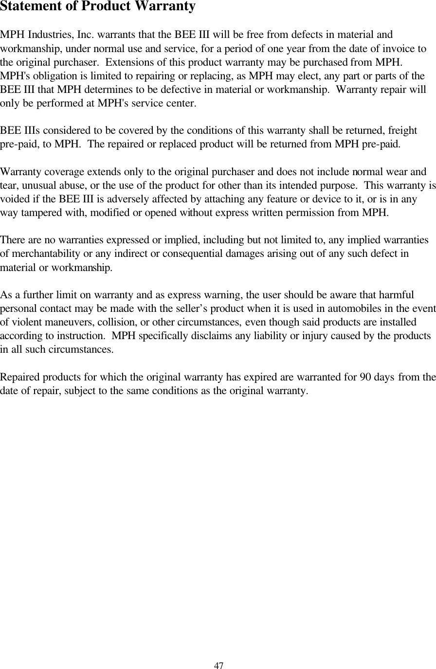  47Statement of Product Warranty  MPH Industries, Inc. warrants that the BEE III will be free from defects in material and workmanship, under normal use and service, for a period of one year from the date of invoice to the original purchaser.  Extensions of this product warranty may be purchased from MPH.  MPH&apos;s obligation is limited to repairing or replacing, as MPH may elect, any part or parts of the BEE III that MPH determines to be defective in material or workmanship.  Warranty repair will only be performed at MPH&apos;s service center.  BEE IIIs considered to be covered by the conditions of this warranty shall be returned, freight pre-paid, to MPH.  The repaired or replaced product will be returned from MPH pre-paid.  Warranty coverage extends only to the original purchaser and does not include normal wear and tear, unusual abuse, or the use of the product for other than its intended purpose.  This warranty is voided if the BEE III is adversely affected by attaching any feature or device to it, or is in any way tampered with, modified or opened without express written permission from MPH.  There are no warranties expressed or implied, including but not limited to, any implied warranties of merchantability or any indirect or consequential damages arising out of any such defect in material or workmanship.  As a further limit on warranty and as express warning, the user should be aware that harmful personal contact may be made with the seller’s product when it is used in automobiles in the event of violent maneuvers, collision, or other circumstances, even though said products are installed according to instruction.  MPH specifically disclaims any liability or injury caused by the products in all such circumstances.  Repaired products for which the original warranty has expired are warranted for 90 days from the date of repair, subject to the same conditions as the original warranty.  