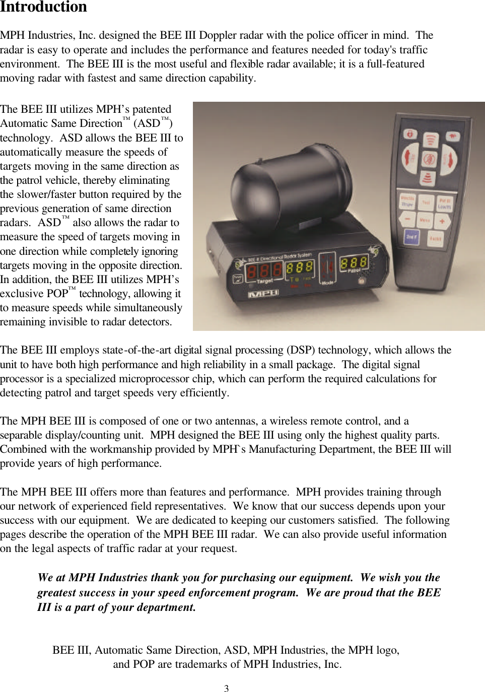  3Introduction  MPH Industries, Inc. designed the BEE III Doppler radar with the police officer in mind.  The radar is easy to operate and includes the performance and features needed for today&apos;s traffic environment.  The BEE III is the most useful and flexible radar available; it is a full-featured moving radar with fastest and same direction capability.    The BEE III utilizes MPH’s patented Automatic Same Direction™ (ASD™) technology.  ASD allows the BEE III to automatically measure the speeds of targets moving in the same direction as the patrol vehicle, thereby eliminating the slower/faster button required by the previous generation of same direction radars.  ASD™ also allows the radar to measure the speed of targets moving in one direction while completely ignoring targets moving in the opposite direction.  In addition, the BEE III utilizes MPH’s exclusive POP™ technology, allowing it to measure speeds while simultaneously remaining invisible to radar detectors.  The BEE III employs state-of-the-art digital signal processing (DSP) technology, which allows the unit to have both high performance and high reliability in a small package.  The digital signal processor is a specialized microprocessor chip, which can perform the required calculations for detecting patrol and target speeds very efficiently.  The MPH BEE III is composed of one or two antennas, a wireless remote control, and a separable display/counting unit.  MPH designed the BEE III using only the highest quality parts.  Combined with the workmanship provided by MPH`s Manufacturing Department, the BEE III will provide years of high performance.   The MPH BEE III offers more than features and performance.  MPH provides training through our network of experienced field representatives.  We know that our success depends upon your success with our equipment.  We are dedicated to keeping our customers satisfied.  The following pages describe the operation of the MPH BEE III radar.  We can also provide useful information on the legal aspects of traffic radar at your request.  We at MPH Industries thank you for purchasing our equipment.  We wish you the greatest success in your speed enforcement program.  We are proud that the BEE III is a part of your department.   BEE III, Automatic Same Direction, ASD, MPH Industries, the MPH logo,  and POP are trademarks of MPH Industries, Inc. 