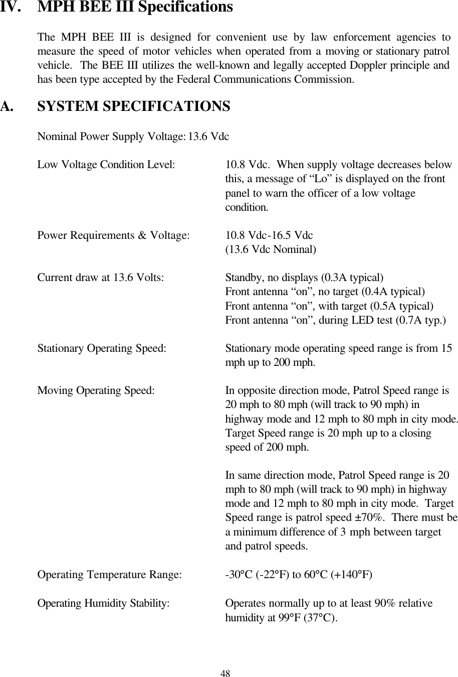  48IV. MPH BEE III Specifications  The MPH BEE III is designed for convenient use by law enforcement agencies to measure the speed of motor vehicles when operated from a moving or stationary patrol vehicle.  The BEE III utilizes the well-known and legally accepted Doppler principle and has been type accepted by the Federal Communications Commission.  A. SYSTEM SPECIFICATIONS   Nominal Power Supply Voltage: 13.6 Vdc   Low Voltage Condition Level:    10.8 Vdc.  When supply voltage decreases below  this, a message of “Lo” is displayed on the front  panel to warn the officer of a low voltage  condition.   Power Requirements &amp; Voltage: 10.8 Vdc-16.5 Vdc       (13.6 Vdc Nominal)   Current draw at 13.6 Volts:    Standby, no displays (0.3A typical)       Front antenna “on”, no target (0.4A typical)       Front antenna “on”, with target (0.5A typical)       Front antenna “on”, during LED test (0.7A typ.)  Stationary Operating Speed: Stationary mode operating speed range is from 15 mph up to 200 mph.  Moving Operating Speed: In opposite direction mode, Patrol Speed range is 20 mph to 80 mph (will track to 90 mph) in highway mode and 12 mph to 80 mph in city mode.  Target Speed range is 20 mph up to a closing speed of 200 mph.   In same direction mode, Patrol Speed range is 20 mph to 80 mph (will track to 90 mph) in highway mode and 12 mph to 80 mph in city mode.  Target Speed range is patrol speed ±70%.  There must be a minimum difference of 3 mph between target and patrol speeds.   Operating Temperature Range:    -30°C (-22°F) to 60°C (+140°F)   Operating Humidity Stability:    Operates normally up to at least 90% relative  humidity at 99°F (37°C).  