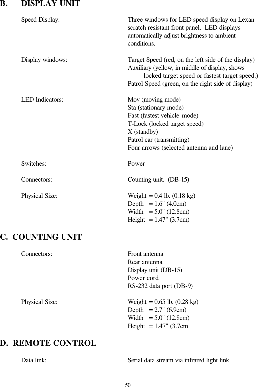  50 B. DISPLAY UNIT  Speed Display:   Three windows for LED speed display on Lexan scratch resistant front panel.  LED displays automatically adjust brightness to ambient conditions.    Display windows:   Target Speed (red, on the left side of the display) Auxiliary (yellow, in middle of display, shows locked target speed or fastest target speed.)      Patrol Speed (green, on the right side of display)   LED Indicators:    Mov (moving mode)  Sta (stationary mode) Fast (fastest vehicle mode)  T-Lock (locked target speed) X (standby) Patrol car (transmitting) Four arrows (selected antenna and lane)   Switches:    Power   Connectors:   Counting unit.  (DB-15)   Physical Size:    Weight = 0.4 lb. (0.18 kg)       Depth = 1.6&quot; (4.0cm)       Width = 5.0&quot; (12.8cm)       Height = 1.47&quot; (3.7cm)  C.  COUNTING UNIT   Connectors:   Front antenna     Rear antenna     Display unit (DB-15)     Power cord     RS-232 data port (DB-9)       Physical Size:    Weight = 0.65 lb. (0.28 kg)       Depth = 2.7&quot; (6.9cm)       Width = 5.0&quot; (12.8cm)       Height = 1.47&quot; (3.7cm  D.  REMOTE CONTROL     Data link:    Serial data stream via infrared light link.  