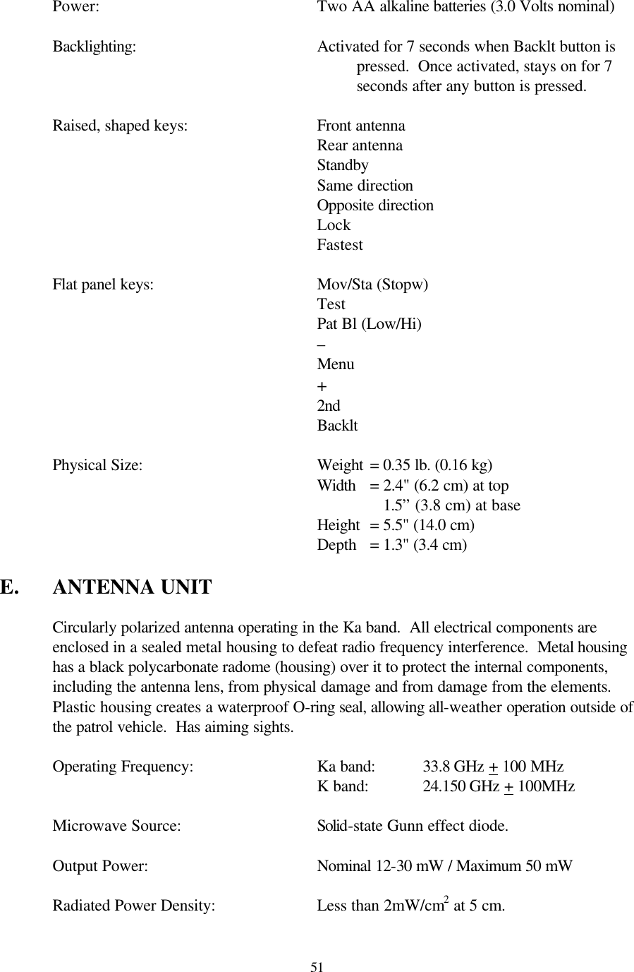  51 Power:     Two AA alkaline batteries (3.0 Volts nominal)  Backlighting: Activated for 7 seconds when Backlt button is pressed.  Once activated, stays on for 7 seconds after any button is pressed.   Raised, shaped keys:   Front antenna  Rear antenna  Standby       Same direction   Opposite direction Lock Fastest   Flat panel keys:    Mov/Sta (Stopw)       Test       Pat Bl (Low/Hi)       –       Menu       +       2nd       Backlt   Physical Size:    Weight = 0.35 lb. (0.16 kg)       Width = 2.4&quot; (6.2 cm) at top           1.5” (3.8 cm) at base       Height = 5.5&quot; (14.0 cm)       Depth = 1.3&quot; (3.4 cm)  E. ANTENNA UNIT  Circularly polarized antenna operating in the Ka band.  All electrical components are enclosed in a sealed metal housing to defeat radio frequency interference.  Metal housing has a black polycarbonate radome (housing) over it to protect the internal components, including the antenna lens, from physical damage and from damage from the elements.  Plastic housing creates a waterproof O-ring seal, allowing all-weather operation outside of the patrol vehicle.  Has aiming sights.   Operating Frequency:   Ka band:   33.8 GHz + 100 MHz       K band:   24.150 GHz + 100MHz   Microwave Source:   Solid-state Gunn effect diode.  Output Power:    Nominal 12-30 mW / Maximum 50 mW   Radiated Power Density:    Less than 2mW/cm2 at 5 cm.  