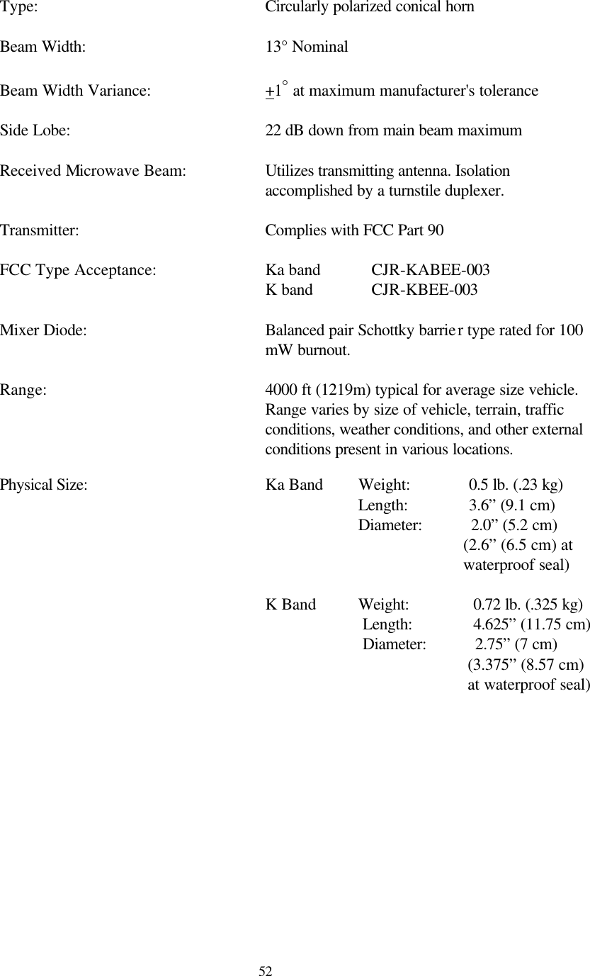  52 Type:     Circularly polarized conical horn   Beam Width:    13° Nominal   Beam Width Variance:   +1° at maximum manufacturer&apos;s tolerance   Side Lobe:    22 dB down from main beam maximum   Received Microwave Beam: Utilizes transmitting antenna. Isolation accomplished by a turnstile duplexer.   Transmitter:    Complies with FCC Part 90    FCC Type Acceptance:   Ka band CJR-KABEE-003       K band   CJR-KBEE-003  Mixer Diode: Balanced pair Schottky barrier type rated for 100 mW burnout.  Range: 4000 ft (1219m) typical for average size vehicle.  Range varies by size of vehicle, terrain, traffic conditions, weather conditions, and other external conditions present in various locations.   Physical Size:     Ka Band        Weight:           0.5 lb. (.23 kg)               Length:           3.6” (9.1 cm)                 Diameter:           2.0” (5.2 cm) (2.6” (6.5 cm) at    waterproof seal)        K Band          Weight:            0.72 lb. (.325 kg)                               Length:            4.625” (11.75 cm)                  Diameter:           2.75” (7 cm) (3.375” (8.57 cm) at waterproof seal)   