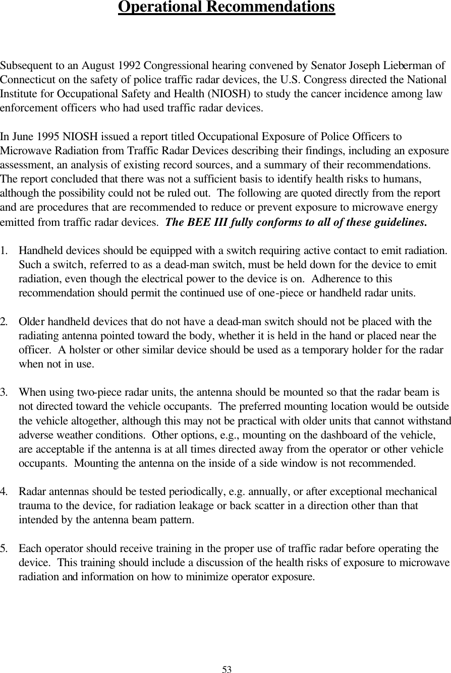  53 Operational Recommendations    Subsequent to an August 1992 Congressional hearing convened by Senator Joseph Lieberman of Connecticut on the safety of police traffic radar devices, the U.S. Congress directed the National Institute for Occupational Safety and Health (NIOSH) to study the cancer incidence among law enforcement officers who had used traffic radar devices.    In June 1995 NIOSH issued a report titled Occupational Exposure of Police Officers to Microwave Radiation from Traffic Radar Devices describing their findings, including an exposure assessment, an analysis of existing record sources, and a summary of their recommendations.  The report concluded that there was not a sufficient basis to identify health risks to humans, although the possibility could not be ruled out.  The following are quoted directly from the report and are procedures that are recommended to reduce or prevent exposure to microwave energy emitted from traffic radar devices.  The BEE III fully conforms to all of these guidelines.  1. Handheld devices should be equipped with a switch requiring active contact to emit radiation.  Such a switch, referred to as a dead-man switch, must be held down for the device to emit radiation, even though the electrical power to the device is on.  Adherence to this recommendation should permit the continued use of one-piece or handheld radar units.    2. Older handheld devices that do not have a dead-man switch should not be placed with the radiating antenna pointed toward the body, whether it is held in the hand or placed near the officer.  A holster or other similar device should be used as a temporary holder for the radar when not in use.    3. When using two-piece radar units, the antenna should be mounted so that the radar beam is not directed toward the vehicle occupants.  The preferred mounting location would be outside the vehicle altogether, although this may not be practical with older units that cannot withstand adverse weather conditions.  Other options, e.g., mounting on the dashboard of the vehicle, are acceptable if the antenna is at all times directed away from the operator or other vehicle occupants.  Mounting the antenna on the inside of a side window is not recommended.    4. Radar antennas should be tested periodically, e.g. annually, or after exceptional mechanical trauma to the device, for radiation leakage or back scatter in a direction other than that intended by the antenna beam pattern.    5. Each operator should receive training in the proper use of traffic radar before operating the device.  This training should include a discussion of the health risks of exposure to microwave radiation and information on how to minimize operator exposure.      