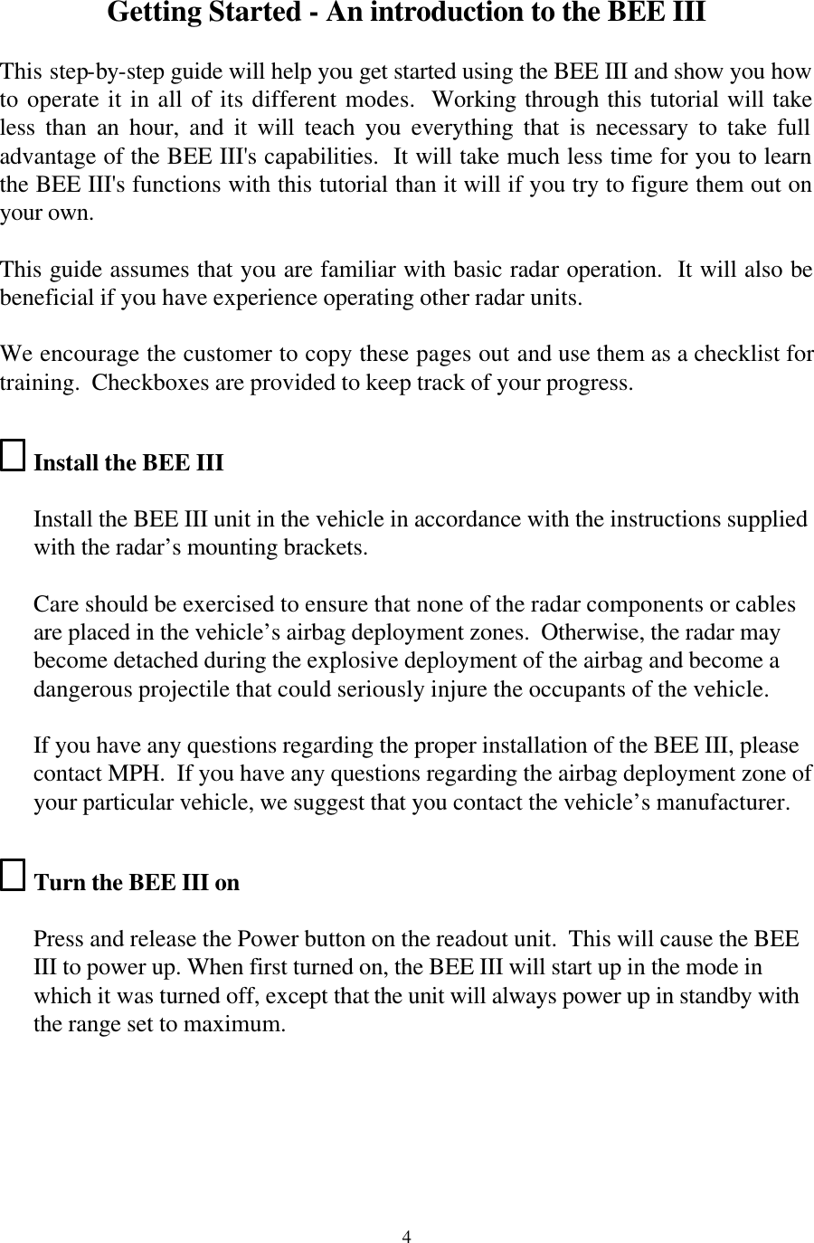  4Getting Started - An introduction to the BEE III  This step-by-step guide will help you get started using the BEE III and show you how to operate it in all of its different modes.  Working through this tutorial will take less than an hour, and it will teach you everything that is necessary to take full advantage of the BEE III&apos;s capabilities.  It will take much less time for you to learn the BEE III&apos;s functions with this tutorial than it will if you try to figure them out on your own.  This guide assumes that you are familiar with basic radar operation.  It will also be beneficial if you have experience operating other radar units.  We encourage the customer to copy these pages out and use them as a checklist for training.  Checkboxes are provided to keep track of your progress.  Install the BEE III   Install the BEE III unit in the vehicle in accordance with the instructions supplied with the radar’s mounting brackets.    Care should be exercised to ensure that none of the radar components or cables are placed in the vehicle’s airbag deployment zones.  Otherwise, the radar may become detached during the explosive deployment of the airbag and become a dangerous projectile that could seriously injure the occupants of the vehicle.  If you have any questions regarding the proper installation of the BEE III, please contact MPH.  If you have any questions regarding the airbag deployment zone of your particular vehicle, we suggest that you contact the vehicle’s manufacturer.  Turn the BEE III on  Press and release the Power button on the readout unit.  This will cause the BEE III to power up. When first turned on, the BEE III will start up in the mode in which it was turned off, except that the unit will always power up in standby with the range set to maximum.  