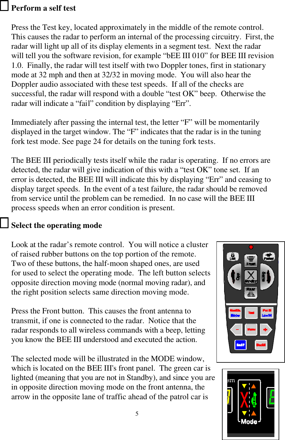  5Perform a self test  Press the Test key, located approximately in the middle of the remote control.  This causes the radar to perform an internal of the processing circuitry.  First, the radar will light up all of its display elements in a segment test.  Next the radar will tell you the software revision, for example “bEE III 010” for BEE III revision 1.0.  Finally, the radar will test itself with two Doppler tones, first in stationary mode at 32 mph and then at 32/32 in moving mode.  You will also hear the Doppler audio associated with these test speeds.  If all of the checks are successful, the radar will respond with a double “test OK” beep.  Otherwise the radar will indicate a “fail” condition by displaying “Err”.  Immediately after passing the internal test, the letter “F” will be momentarily displayed in the target window. The “F” indicates that the radar is in the tuning fork test mode. See page 24 for details on the tuning fork tests.  The BEE III periodically tests itself while the radar is operating.  If no errors are detected, the radar will give indication of this with a “test OK” tone set.  If an error is detected, the BEE III will indicate this by displaying “Err” and ceasing to display target speeds.  In the event of a test failure, the radar should be removed from service until the problem can be remedied.  In no case will the BEE III process speeds when an error condition is present. Select the operating mode  Look at the radar’s remote control.  You will notice a cluster of raised rubber buttons on the top portion of the remote.  Two of these buttons, the half-moon shaped ones, are used for used to select the operating mode.  The left button selects opposite direction moving mode (normal moving radar), and the right position selects same direction moving mode.    Press the Front button.  This causes the front antenna to transmit, if one is connected to the radar.  Notice that the radar responds to all wireless commands with a beep, letting you know the BEE III understood and executed the action.   The selected mode will be illustrated in the MODE window, which is located on the BEE III&apos;s front panel.  The green car is lighted (meaning that you are not in Standby), and since you are in opposite direction moving mode on the front antenna, the arrow in the opposite lane of traffic ahead of the patrol car is    