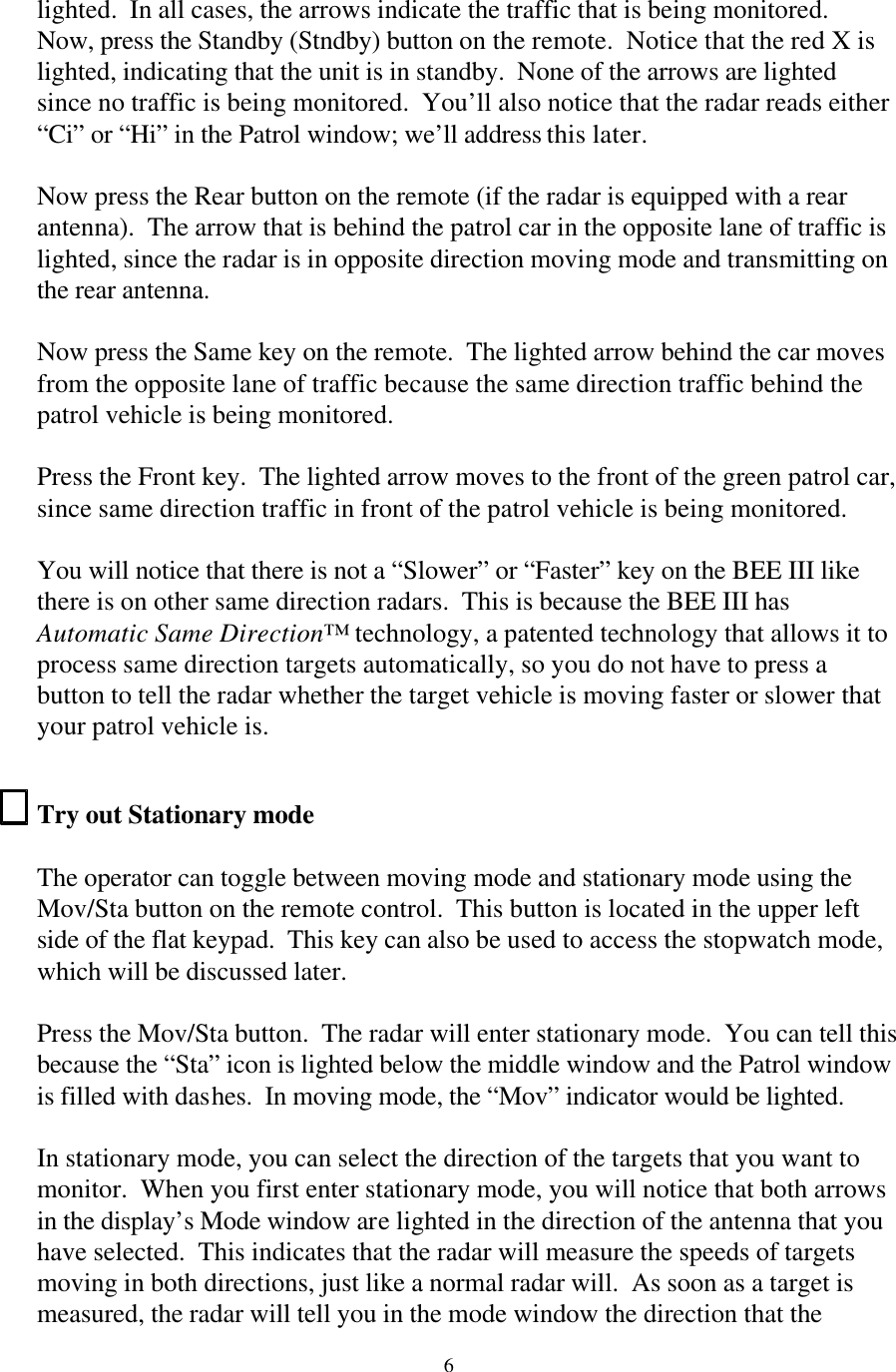  6lighted.  In all cases, the arrows indicate the traffic that is being monitored. Now, press the Standby (Stndby) button on the remote.  Notice that the red X is lighted, indicating that the unit is in standby.  None of the arrows are lighted since no traffic is being monitored.  You’ll also notice that the radar reads either “Ci” or “Hi” in the Patrol window; we’ll address this later.  Now press the Rear button on the remote (if the radar is equipped with a rear antenna).  The arrow that is behind the patrol car in the opposite lane of traffic is lighted, since the radar is in opposite direction moving mode and transmitting on the rear antenna.  Now press the Same key on the remote.  The lighted arrow behind the car moves from the opposite lane of traffic because the same direction traffic behind the patrol vehicle is being monitored.    Press the Front key.  The lighted arrow moves to the front of the green patrol car, since same direction traffic in front of the patrol vehicle is being monitored.    You will notice that there is not a “Slower” or “Faster” key on the BEE III like there is on other same direction radars.  This is because the BEE III has Automatic Same Direction™ technology, a patented technology that allows it to process same direction targets automatically, so you do not have to press a button to tell the radar whether the target vehicle is moving faster or slower that your patrol vehicle is.  Try out Stationary mode  The operator can toggle between moving mode and stationary mode using the Mov/Sta button on the remote control.  This button is located in the upper left side of the flat keypad.  This key can also be used to access the stopwatch mode, which will be discussed later.    Press the Mov/Sta button.  The radar will enter stationary mode.  You can tell this because the “Sta” icon is lighted below the middle window and the Patrol window is filled with dashes.  In moving mode, the “Mov” indicator would be lighted.    In stationary mode, you can select the direction of the targets that you want to monitor.  When you first enter stationary mode, you will notice that both arrows in the display’s Mode window are lighted in the direction of the antenna that you have selected.  This indicates that the radar will measure the speeds of targets moving in both directions, just like a normal radar will.  As soon as a target is measured, the radar will tell you in the mode window the direction that the 