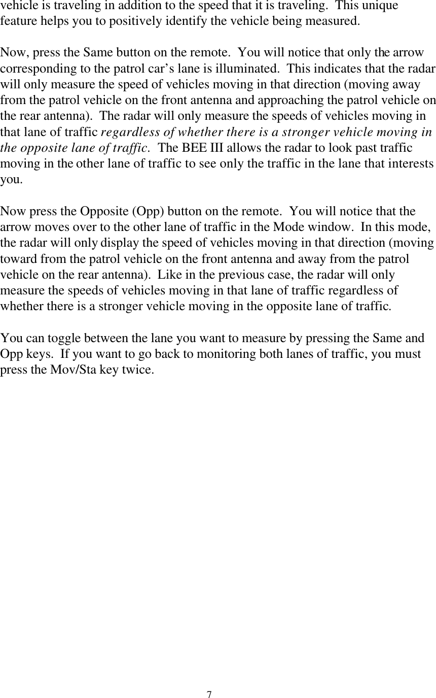  7vehicle is traveling in addition to the speed that it is traveling.  This unique feature helps you to positively identify the vehicle being measured.  Now, press the Same button on the remote.  You will notice that only the arrow corresponding to the patrol car’s lane is illuminated.  This indicates that the radar will only measure the speed of vehicles moving in that direction (moving away from the patrol vehicle on the front antenna and approaching the patrol vehicle on the rear antenna).  The radar will only measure the speeds of vehicles moving in that lane of traffic regardless of whether there is a stronger vehicle moving in the opposite lane of traffic.  The BEE III allows the radar to look past traffic moving in the other lane of traffic to see only the traffic in the lane that interests you.  Now press the Opposite (Opp) button on the remote.  You will notice that the arrow moves over to the other lane of traffic in the Mode window.  In this mode, the radar will only display the speed of vehicles moving in that direction (moving toward from the patrol vehicle on the front antenna and away from the patrol vehicle on the rear antenna).  Like in the previous case, the radar will only measure the speeds of vehicles moving in that lane of traffic regardless of whether there is a stronger vehicle moving in the opposite lane of traffic.    You can toggle between the lane you want to measure by pressing the Same and Opp keys.  If you want to go back to monitoring both lanes of traffic, you must press the Mov/Sta key twice.    
