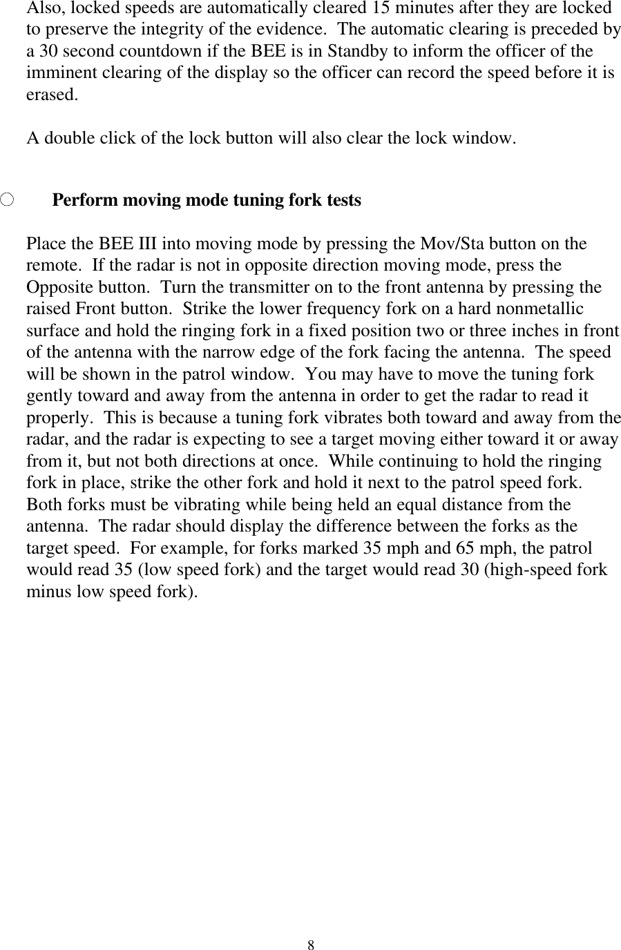  8Also, locked speeds are automatically cleared 15 minutes after they are locked to preserve the integrity of the evidence.  The automatic clearing is preceded by a 30 second countdown if the BEE is in Standby to inform the officer of the imminent clearing of the display so the officer can record the speed before it is erased.   A double click of the lock button will also clear the lock window.  Perform moving mode tuning fork tests  Place the BEE III into moving mode by pressing the Mov/Sta button on the remote.  If the radar is not in opposite direction moving mode, press the Opposite button.  Turn the transmitter on to the front antenna by pressing the raised Front button.  Strike the lower frequency fork on a hard nonmetallic surface and hold the ringing fork in a fixed position two or three inches in front of the antenna with the narrow edge of the fork facing the antenna.  The speed will be shown in the patrol window.  You may have to move the tuning fork gently toward and away from the antenna in order to get the radar to read it properly.  This is because a tuning fork vibrates both toward and away from the radar, and the radar is expecting to see a target moving either toward it or away from it, but not both directions at once.  While continuing to hold the ringing fork in place, strike the other fork and hold it next to the patrol speed fork.  Both forks must be vibrating while being held an equal distance from the antenna.  The radar should display the difference between the forks as the target speed.  For example, for forks marked 35 mph and 65 mph, the patrol would read 35 (low speed fork) and the target would read 30 (high-speed fork minus low speed fork).   