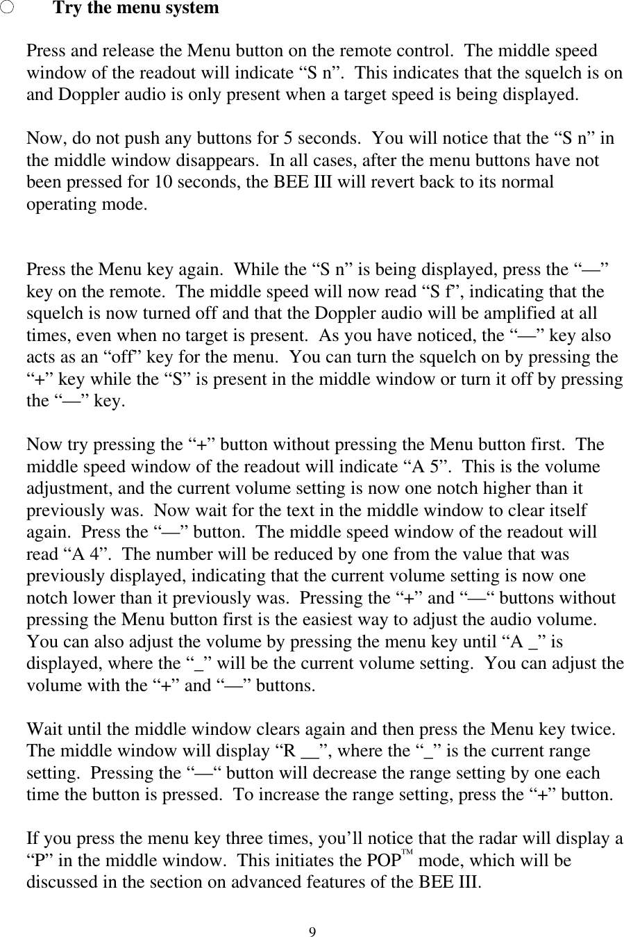  9Try the menu system  Press and release the Menu button on the remote control.  The middle speed window of the readout will indicate “S n”.  This indicates that the squelch is on and Doppler audio is only present when a target speed is being displayed.    Now, do not push any buttons for 5 seconds.  You will notice that the “S n” in the middle window disappears.  In all cases, after the menu buttons have not been pressed for 10 seconds, the BEE III will revert back to its normal operating mode.   Press the Menu key again.  While the “S n” is being displayed, press the “—” key on the remote.  The middle speed will now read “S f”, indicating that the squelch is now turned off and that the Doppler audio will be amplified at all times, even when no target is present.  As you have noticed, the “—” key also acts as an “off” key for the menu.  You can turn the squelch on by pressing the “+” key while the “S” is present in the middle window or turn it off by pressing the “—” key.  Now try pressing the “+” button without pressing the Menu button first.  The middle speed window of the readout will indicate “A 5”.  This is the volume adjustment, and the current volume setting is now one notch higher than it previously was.  Now wait for the text in the middle window to clear itself again.  Press the “—” button.  The middle speed window of the readout will read “A 4”.  The number will be reduced by one from the value that was previously displayed, indicating that the current volume setting is now one notch lower than it previously was.  Pressing the “+” and “—“ buttons without pressing the Menu button first is the easiest way to adjust the audio volume.  You can also adjust the volume by pressing the menu key until “A _” is displayed, where the “_” will be the current volume setting.  You can adjust the volume with the “+” and “—” buttons.  Wait until the middle window clears again and then press the Menu key twice.  The middle window will display “R __”, where the “_” is the current range setting.  Pressing the “—“ button will decrease the range setting by one each time the button is pressed.  To increase the range setting, press the “+” button.    If you press the menu key three times, you’ll notice that the radar will display a “P” in the middle window.  This initiates the POP™ mode, which will be discussed in the section on advanced features of the BEE III.  