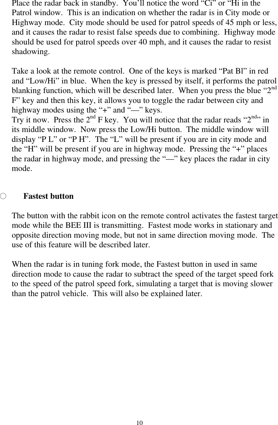  10Place the radar back in standby.  You’ll notice the word “Ci” or “Hi in the Patrol window.  This is an indication on whether the radar is in City mode or Highway mode.  City mode should be used for patrol speeds of 45 mph or less, and it causes the radar to resist false speeds due to combining.  Highway mode should be used for patrol speeds over 40 mph, and it causes the radar to resist shadowing.    Take a look at the remote control.  One of the keys is marked “Pat Bl” in red and “Low/Hi” in blue.  When the key is pressed by itself, it performs the patrol blanking function, which will be described later.  When you press the blue “2nd F” key and then this key, it allows you to toggle the radar between city and highway modes using the “+” and “—” keys. Try it now.  Press the 2nd F key.  You will notice that the radar reads “2nd” in its middle window.  Now press the Low/Hi button.  The middle window will display “P L” or “P H”.  The “L” will be present if you are in city mode and the “H” will be present if you are in highway mode.  Pressing the “+” places the radar in highway mode, and pressing the “—” key places the radar in city mode.  Fastest button  The button with the rabbit icon on the remote control activates the fastest target mode while the BEE III is transmitting.  Fastest mode works in stationary and opposite direction moving mode, but not in same direction moving mode.  The use of this feature will be described later.  When the radar is in tuning fork mode, the Fastest button in used in same direction mode to cause the radar to subtract the speed of the target speed fork to the speed of the patrol speed fork, simulating a target that is moving slower than the patrol vehicle.  This will also be explained later.  