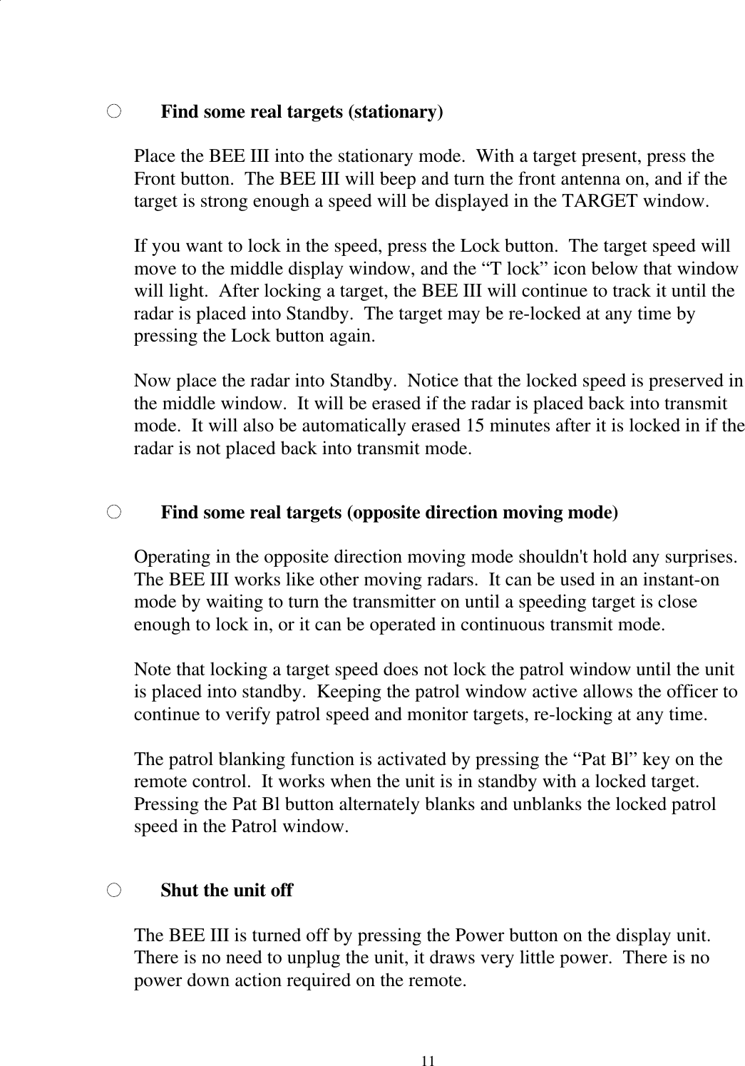  11Find some real targets (stationary)  Place the BEE III into the stationary mode.  With a target present, press the Front button.  The BEE III will beep and turn the front antenna on, and if the target is strong enough a speed will be displayed in the TARGET window.    If you want to lock in the speed, press the Lock button.  The target speed will move to the middle display window, and the “T lock” icon below that window will light.  After locking a target, the BEE III will continue to track it until the radar is placed into Standby.  The target may be re-locked at any time by pressing the Lock button again.    Now place the radar into Standby.  Notice that the locked speed is preserved in the middle window.  It will be erased if the radar is placed back into transmit mode.  It will also be automatically erased 15 minutes after it is locked in if the radar is not placed back into transmit mode.  Find some real targets (opposite direction moving mode)  Operating in the opposite direction moving mode shouldn&apos;t hold any surprises.  The BEE III works like other moving radars.  It can be used in an instant-on mode by waiting to turn the transmitter on until a speeding target is close enough to lock in, or it can be operated in continuous transmit mode.   Note that locking a target speed does not lock the patrol window until the unit is placed into standby.  Keeping the patrol window active allows the officer to continue to verify patrol speed and monitor targets, re-locking at any time.    The patrol blanking function is activated by pressing the “Pat Bl” key on the remote control.  It works when the unit is in standby with a locked target.  Pressing the Pat Bl button alternately blanks and unblanks the locked patrol speed in the Patrol window.  Shut the unit off  The BEE III is turned off by pressing the Power button on the display unit.  There is no need to unplug the unit, it draws very little power.  There is no power down action required on the remote.  