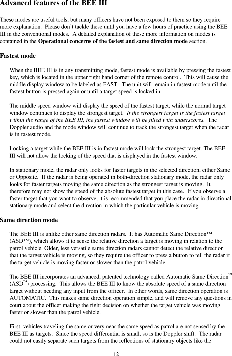  12Advanced features of the BEE III  These modes are useful tools, but many officers have not been exposed to them so they require more explanation.  Please don’t tackle these until you have a few hours of practice using the BEE III in the conventional modes.  A detailed explanation of these more information on modes is contained in the Operational concerns of the fastest and same direction mode section.  Fastest mode  When the BEE III is in any transmitting mode, fastest mode is available by pressing the fastest key, which is located in the upper right hand corner of the remote control.  This will cause the middle display window to be labeled as FAST.  The unit will remain in fastest mode until the fastest button is pressed again or until a target speed is locked in.  The middle speed window will display the speed of the fastest target, while the normal target window continues to display the strongest target.  If the strongest target is the fastest target within the range of the BEE III, the fastest window will be filled with underscores.  The Doppler audio and the mode window will continue to track the strongest target when the radar is in fastest mode.  Locking a target while the BEE III is in fastest mode will lock the strongest target. The BEE III will not allow the locking of the speed that is displayed in the fastest window.  In stationary mode, the radar only looks for faster targets in the selected direction, either Same or Opposite.  If the radar is being operated in both-direction stationary mode, the radar only looks for faster targets moving the same direction as the strongest target is moving.  It therefore may not show the speed of the absolute fastest target in this case.  If you observe a faster target that you want to observe, it is recommended that you place the radar in directional stationary mode and select the direction in which the particular vehicle is moving.  Same direction mode  The BEE III is unlike other same direction radars.  It has Automatic Same Direction™ (ASD™), which allows it to sense the relative direction a target is moving in relation to the patrol vehicle. Older, less versatile same direction radars cannot detect the relative direction that the target vehicle is moving, so they require the officer to press a button to tell the radar if the target vehicle is moving faster or slower than the patrol vehicle.    The BEE III incorporates an advanced, patented technology called Automatic Same Direction™ (ASD™) processing.  This allows the BEE III to know the absolute speed of a same direction target without needing any input from the officer.  In other words, same direction operation is AUTOMATIC.  This makes same direction operation simple, and will remove any questions in court about the officer making the right decision on whether the target vehicle was moving faster or slower than the patrol vehicle.  First, vehicles traveling the same or very near the same speed as patrol are not sensed by the BEE III as targets.  Since the speed differential is small, so is the Doppler shift.  The radar could not easily separate such targets from the reflections of stationary objects like the 