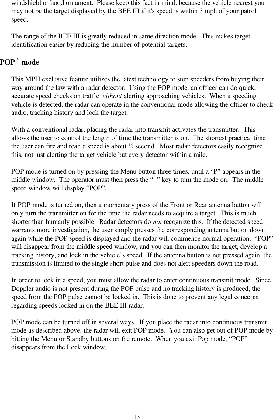  13windshield or hood ornament.  Please keep this fact in mind, because the vehicle nearest you may not be the target displayed by the BEE III if it&apos;s speed is within 3 mph of your patrol speed.  The range of the BEE III is greatly reduced in same direction mode.  This makes target identification easier by reducing the number of potential targets.  POP™ mode  This MPH exclusive feature utilizes the latest technology to stop speeders from buying their way around the law with a radar detector.  Using the POP mode, an officer can do quick, accurate speed checks on traffic without alerting approaching vehicles.  When a speeding vehicle is detected, the radar can operate in the conventional mode allowing the officer to check audio, tracking history and lock the target.    With a conventional radar, placing the radar into transmit activates the transmitter.  This allows the user to control the length of time the transmitter is on.  The shortest practical time the user can fire and read a speed is about ½ second.  Most radar detectors easily recognize this, not just alerting the target vehicle but every detector within a mile.    POP mode is turned on by pressing the Menu button three times, until a “P” appears in the middle window.  The operator must then press the “+” key to turn the mode on.  The middle speed window will display “POP”.    If POP mode is turned on, then a momentary press of the Front or Rear antenna button will only turn the transmitter on for the time the radar needs to acquire a target.  This is much shorter than humanly possible.  Radar detectors do not recognize this.  If the detected speed warrants more investigation, the user simply presses the corresponding antenna button down again while the POP speed is displayed and the radar will commence normal operation.  “POP” will disappear from the middle speed window, and you can then monitor the target, develop a tracking history, and lock in the vehicle’s speed.  If the antenna button is not pressed again, the transmission is limited to the single short pulse and does not alert speeders down the road.    In order to lock in a speed, you must allow the radar to enter continuous transmit mode.  Since Doppler audio is not present during the POP pulse and no tracking history is produced, the speed from the POP pulse cannot be locked in.  This is done to prevent any legal concerns regarding speeds locked in on the BEE III radar.  POP mode can be turned off in several ways.  If you place the radar into continuous transmit mode as described above, the radar will exit POP mode.  You can also get out of POP mode by hitting the Menu or Standby buttons on the remote.  When you exit Pop mode, “POP” disappears from the Lock window.   