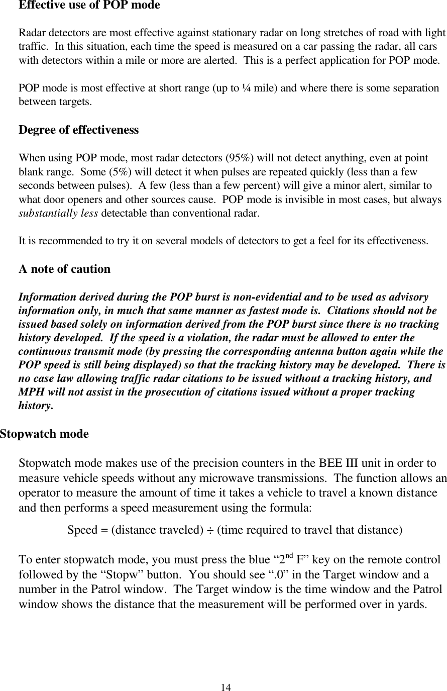  14Effective use of POP mode  Radar detectors are most effective against stationary radar on long stretches of road with light traffic.  In this situation, each time the speed is measured on a car passing the radar, all cars with detectors within a mile or more are alerted.  This is a perfect application for POP mode.  POP mode is most effective at short range (up to ¼ mile) and where there is some separation between targets.    Degree of effectiveness  When using POP mode, most radar detectors (95%) will not detect anything, even at point blank range.  Some (5%) will detect it when pulses are repeated quickly (less than a few seconds between pulses).  A few (less than a few percent) will give a minor alert, similar to what door openers and other sources cause.  POP mode is invisible in most cases, but always substantially less detectable than conventional radar.    It is recommended to try it on several models of detectors to get a feel for its effectiveness.  A note of caution  Information derived during the POP burst is non-evidential and to be used as advisory information only, in much that same manner as fastest mode is.  Citations should not be issued based solely on information derived from the POP burst since there is no tracking history developed.  If the speed is a violation, the radar must be allowed to enter the continuous transmit mode (by pressing the corresponding antenna button again while the POP speed is still being displayed) so that the tracking history may be developed.  There is no case law allowing traffic radar citations to be issued without a tracking history, and MPH will not assist in the prosecution of citations issued without a proper tracking history.  Stopwatch mode  Stopwatch mode makes use of the precision counters in the BEE III unit in order to measure vehicle speeds without any microwave transmissions.  The function allows an operator to measure the amount of time it takes a vehicle to travel a known distance and then performs a speed measurement using the formula:  Speed = (distance traveled) ÷ (time required to travel that distance)  To enter stopwatch mode, you must press the blue “2nd F” key on the remote control followed by the “Stopw” button.  You should see “.0” in the Target window and a number in the Patrol window.  The Target window is the time window and the Patrol window shows the distance that the measurement will be performed over in yards.    