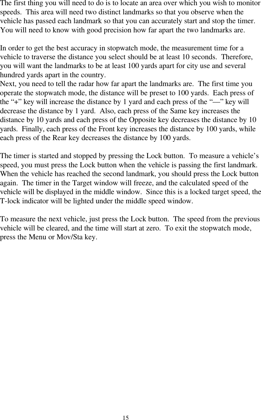  15The first thing you will need to do is to locate an area over which you wish to monitor speeds.  This area will need two distinct landmarks so that you observe when the vehicle has passed each landmark so that you can accurately start and stop the timer.  You will need to know with good precision how far apart the two landmarks are.    In order to get the best accuracy in stopwatch mode, the measurement time for a vehicle to traverse the distance you select should be at least 10 seconds.  Therefore, you will want the landmarks to be at least 100 yards apart for city use and several hundred yards apart in the country.   Next, you need to tell the radar how far apart the landmarks are.  The first time you operate the stopwatch mode, the distance will be preset to 100 yards.  Each press of the “+” key will increase the distance by 1 yard and each press of the “—” key will decrease the distance by 1 yard.  Also, each press of the Same key increases the distance by 10 yards and each press of the Opposite key decreases the distance by 10 yards.  Finally, each press of the Front key increases the distance by 100 yards, while each press of the Rear key decreases the distance by 100 yards.  The timer is started and stopped by pressing the Lock button.  To measure a vehicle’s speed, you must press the Lock button when the vehicle is passing the first landmark.  When the vehicle has reached the second landmark, you should press the Lock button again.  The timer in the Target window will freeze, and the calculated speed of the vehicle will be displayed in the middle window.  Since this is a locked target speed, the T-lock indicator will be lighted under the middle speed window.  To measure the next vehicle, just press the Lock button.  The speed from the previous vehicle will be cleared, and the time will start at zero.  To exit the stopwatch mode, press the Menu or Mov/Sta key.  