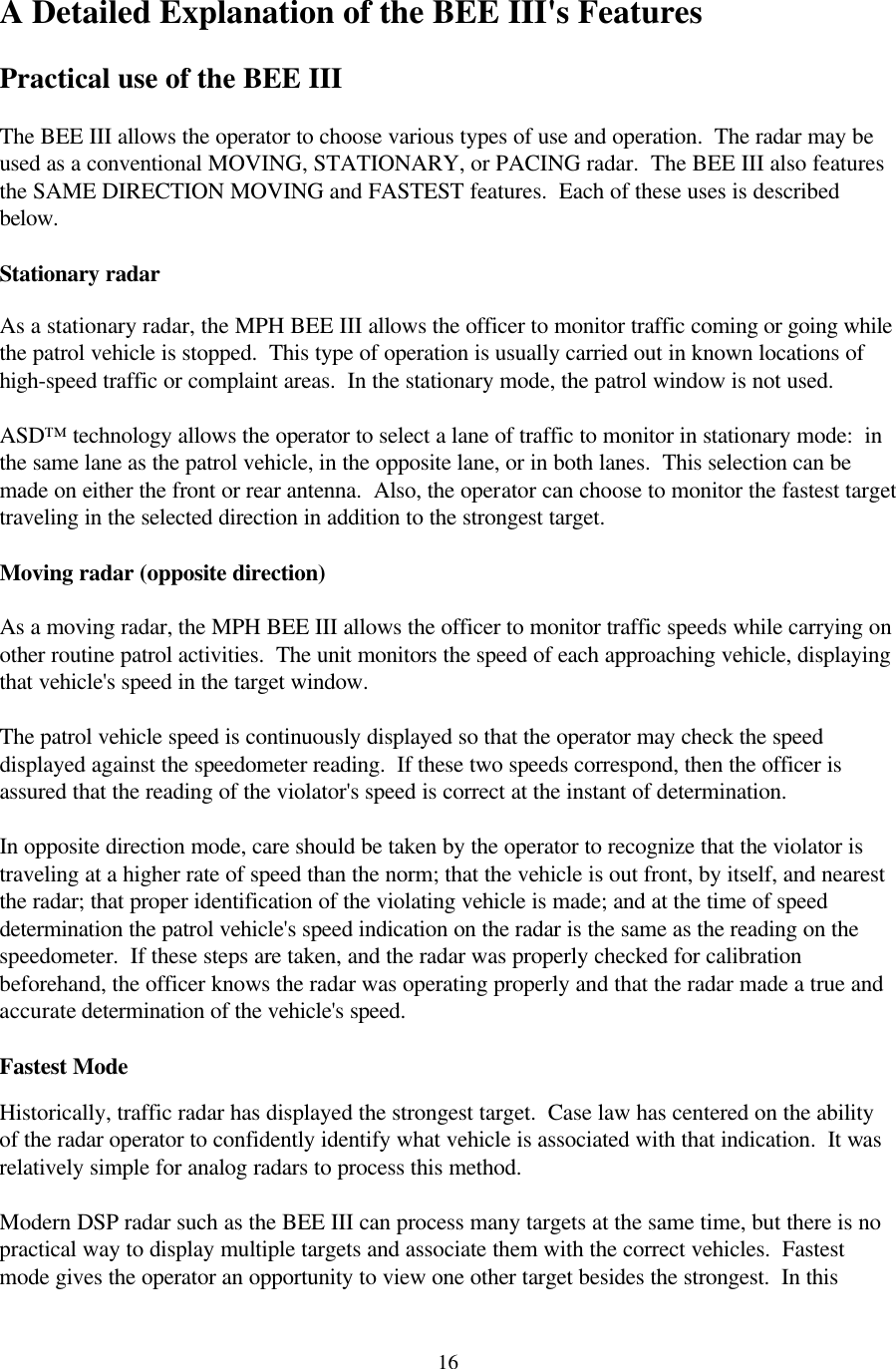  16A Detailed Explanation of the BEE III&apos;s Features  Practical use of the BEE III  The BEE III allows the operator to choose various types of use and operation.  The radar may be used as a conventional MOVING, STATIONARY, or PACING radar.  The BEE III also features the SAME DIRECTION MOVING and FASTEST features.  Each of these uses is described below.  Stationary radar  As a stationary radar, the MPH BEE III allows the officer to monitor traffic coming or going while the patrol vehicle is stopped.  This type of operation is usually carried out in known locations of high-speed traffic or complaint areas.  In the stationary mode, the patrol window is not used.    ASD™ technology allows the operator to select a lane of traffic to monitor in stationary mode:  in the same lane as the patrol vehicle, in the opposite lane, or in both lanes.  This selection can be made on either the front or rear antenna.  Also, the operator can choose to monitor the fastest target traveling in the selected direction in addition to the strongest target.  Moving radar (opposite direction)  As a moving radar, the MPH BEE III allows the officer to monitor traffic speeds while carrying on other routine patrol activities.  The unit monitors the speed of each approaching vehicle, displaying that vehicle&apos;s speed in the target window.    The patrol vehicle speed is continuously displayed so that the operator may check the speed displayed against the speedometer reading.  If these two speeds correspond, then the officer is assured that the reading of the violator&apos;s speed is correct at the instant of determination.  In opposite direction mode, care should be taken by the operator to recognize that the violator is traveling at a higher rate of speed than the norm; that the vehicle is out front, by itself, and nearest the radar; that proper identification of the violating vehicle is made; and at the time of speed determination the patrol vehicle&apos;s speed indication on the radar is the same as the reading on the speedometer.  If these steps are taken, and the radar was properly checked for calibration beforehand, the officer knows the radar was operating properly and that the radar made a true and accurate determination of the vehicle&apos;s speed.  Fastest Mode  Historically, traffic radar has displayed the strongest target.  Case law has centered on the ability of the radar operator to confidently identify what vehicle is associated with that indication.  It was relatively simple for analog radars to process this method.  Modern DSP radar such as the BEE III can process many targets at the same time, but there is no practical way to display multiple targets and associate them with the correct vehicles.  Fastest mode gives the operator an opportunity to view one other target besides the strongest.  In this 