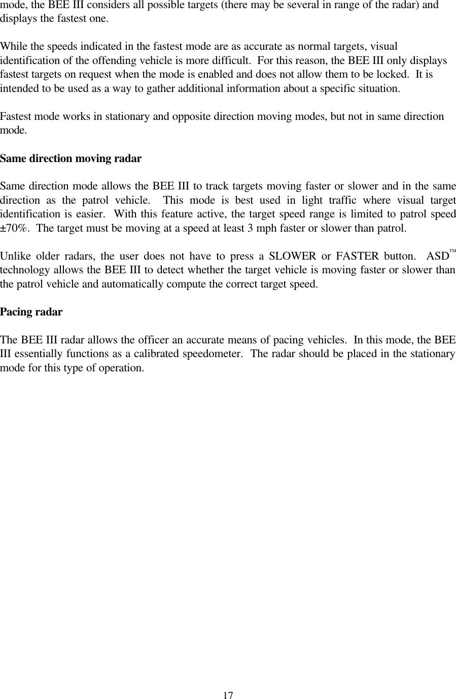  17mode, the BEE III considers all possible targets (there may be several in range of the radar) and displays the fastest one.    While the speeds indicated in the fastest mode are as accurate as normal targets, visual identification of the offending vehicle is more difficult.  For this reason, the BEE III only displays fastest targets on request when the mode is enabled and does not allow them to be locked.  It is intended to be used as a way to gather additional information about a specific situation.   Fastest mode works in stationary and opposite direction moving modes, but not in same direction mode.  Same direction moving radar  Same direction mode allows the BEE III to track targets moving faster or slower and in the same direction as the patrol vehicle.  This mode is best used in light traffic where visual target identification is easier.  With this feature active, the target speed range is limited to patrol speed ±70%.  The target must be moving at a speed at least 3 mph faster or slower than patrol.  Unlike older radars, the user does not have to press a SLOWER or FASTER button.  ASD™ technology allows the BEE III to detect whether the target vehicle is moving faster or slower than the patrol vehicle and automatically compute the correct target speed.  Pacing radar  The BEE III radar allows the officer an accurate means of pacing vehicles.  In this mode, the BEE III essentially functions as a calibrated speedometer.  The radar should be placed in the stationary mode for this type of operation.  