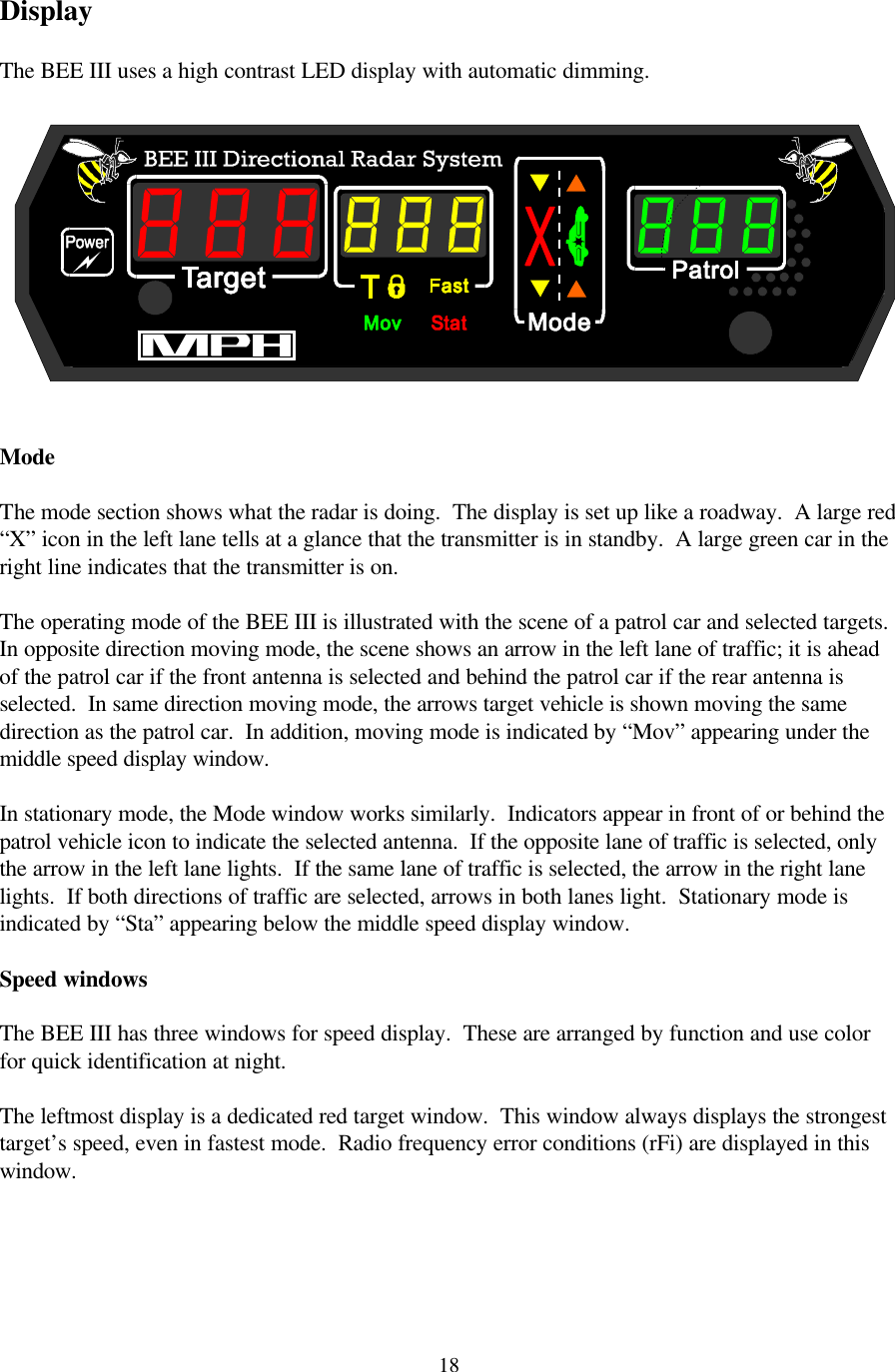  18Display  The BEE III uses a high contrast LED display with automatic dimming.     Mode  The mode section shows what the radar is doing.  The display is set up like a roadway.  A large red “X” icon in the left lane tells at a glance that the transmitter is in standby.  A large green car in the right line indicates that the transmitter is on.    The operating mode of the BEE III is illustrated with the scene of a patrol car and selected targets.  In opposite direction moving mode, the scene shows an arrow in the left lane of traffic; it is ahead of the patrol car if the front antenna is selected and behind the patrol car if the rear antenna is selected.  In same direction moving mode, the arrows target vehicle is shown moving the same direction as the patrol car.  In addition, moving mode is indicated by “Mov” appearing under the middle speed display window.  In stationary mode, the Mode window works similarly.  Indicators appear in front of or behind the patrol vehicle icon to indicate the selected antenna.  If the opposite lane of traffic is selected, only the arrow in the left lane lights.  If the same lane of traffic is selected, the arrow in the right lane lights.  If both directions of traffic are selected, arrows in both lanes light.  Stationary mode is indicated by “Sta” appearing below the middle speed display window.  Speed windows  The BEE III has three windows for speed display.  These are arranged by function and use color for quick identification at night.    The leftmost display is a dedicated red target window.  This window always displays the strongest target’s speed, even in fastest mode.  Radio frequency error conditions (rFi) are displayed in this window.      