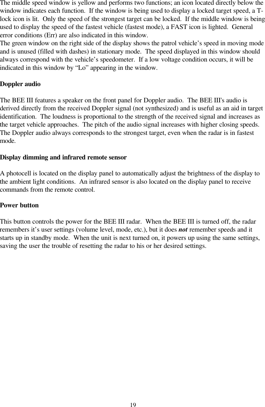  19The middle speed window is yellow and performs two functions; an icon located directly below the window indicates each function.  If the window is being used to display a locked target speed, a T-lock icon is lit.  Only the speed of the strongest target can be locked.  If the middle window is being used to display the speed of the fastest vehicle (fastest mode), a FAST icon is lighted.  General error conditions (Err) are also indicated in this window. The green window on the right side of the display shows the patrol vehicle’s speed in moving mode and is unused (filled with dashes) in stationary mode.  The speed displayed in this window should always correspond with the vehicle’s speedometer.  If a low voltage condition occurs, it will be indicated in this window by “Lo” appearing in the window.  Doppler audio  The BEE III features a speaker on the front panel for Doppler audio.  The BEE III&apos;s audio is derived directly from the received Doppler signal (not synthesized) and is useful as an aid in target identification.  The loudness is proportional to the strength of the received signal and increases as the target vehicle approaches.  The pitch of the audio signal increases with higher closing speeds.  The Doppler audio always corresponds to the strongest target, even when the radar is in fastest mode.  Display dimming and infrared remote sensor  A photocell is located on the display panel to automatically adjust the brightness of the display to the ambient light conditions.  An infrared sensor is also located on the display panel to receive commands from the remote control.  Power button  This button controls the power for the BEE III radar.  When the BEE III is turned off, the radar remembers it’s user settings (volume level, mode, etc.), but it does not remember speeds and it starts up in standby mode.  When the unit is next turned on, it powers up using the same settings, saving the user the trouble of resetting the radar to his or her desired settings.  