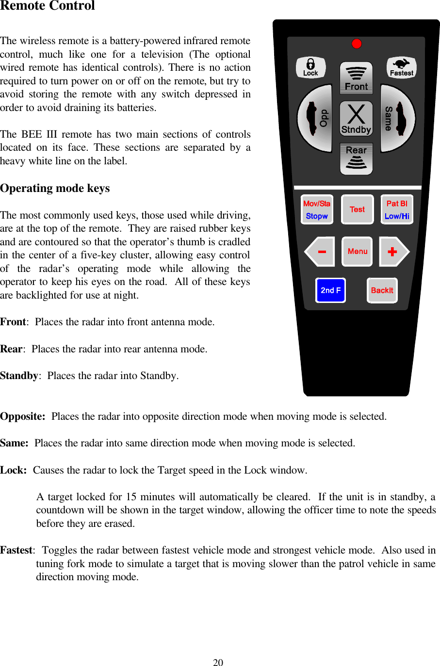  20Remote Control  The wireless remote is a battery-powered infrared remote control, much like one for a television (The optional wired remote has identical controls). There is no action required to turn power on or off on the remote, but try to avoid storing the remote with any switch depressed in order to avoid draining its batteries.  The BEE III remote has two main sections of controls located on its face. These sections are separated by a heavy white line on the label.    Operating mode keys  The most commonly used keys, those used while driving, are at the top of the remote.  They are raised rubber keys and are contoured so that the operator’s thumb is cradled in the center of a five-key cluster, allowing easy control of the radar’s operating mode while allowing the operator to keep his eyes on the road.  All of these keys are backlighted for use at night.  Front:  Places the radar into front antenna mode.  Rear:  Places the radar into rear antenna mode.  Standby:  Places the radar into Standby.  Opposite:  Places the radar into opposite direction mode when moving mode is selected.  Same:  Places the radar into same direction mode when moving mode is selected.  Lock:  Causes the radar to lock the Target speed in the Lock window.    A target locked for 15 minutes will automatically be cleared.  If the unit is in standby, a countdown will be shown in the target window, allowing the officer time to note the speeds before they are erased.  Fastest:  Toggles the radar between fastest vehicle mode and strongest vehicle mode.  Also used in tuning fork mode to simulate a target that is moving slower than the patrol vehicle in same direction moving mode.  