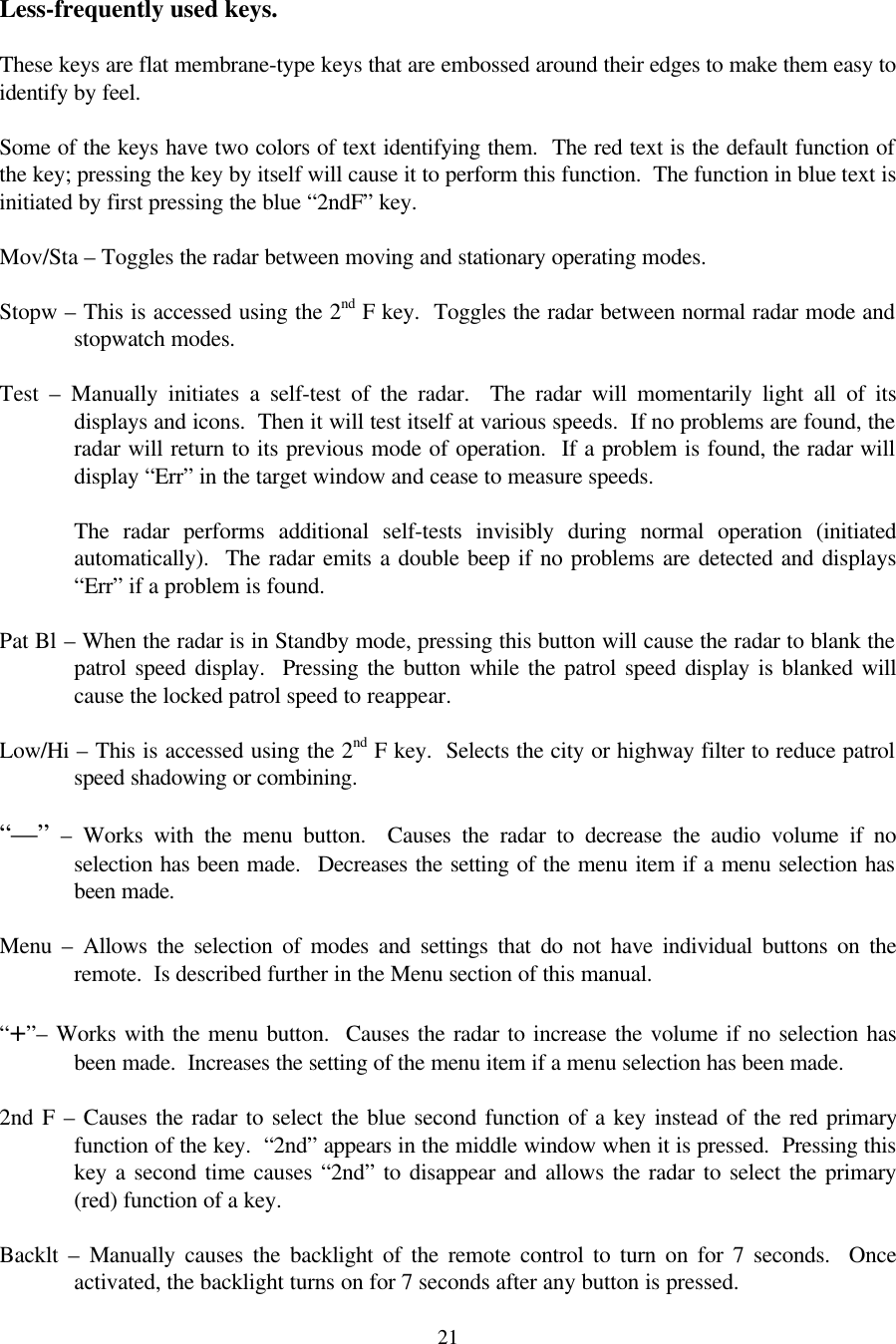  21 Less-frequently used keys.  These keys are flat membrane-type keys that are embossed around their edges to make them easy to identify by feel.    Some of the keys have two colors of text identifying them.  The red text is the default function of the key; pressing the key by itself will cause it to perform this function.  The function in blue text is initiated by first pressing the blue “2ndF” key.  Mov/Sta – Toggles the radar between moving and stationary operating modes.  Stopw – This is accessed using the 2nd F key.  Toggles the radar between normal radar mode and stopwatch modes.  Test  – Manually initiates a self-test of the radar.  The radar will momentarily light all of its displays and icons.  Then it will test itself at various speeds.  If no problems are found, the radar will return to its previous mode of operation.  If a problem is found, the radar will display “Err” in the target window and cease to measure speeds.    The radar performs additional self-tests invisibly during normal operation (initiated automatically).  The radar emits a double beep if no problems are detected and displays “Err” if a problem is found.  Pat Bl – When the radar is in Standby mode, pressing this button will cause the radar to blank the patrol speed display.  Pressing the button while the patrol speed display is blanked will cause the locked patrol speed to reappear.  Low/Hi – This is accessed using the 2nd F key.  Selects the city or highway filter to reduce patrol speed shadowing or combining.  “—” – Works with the menu button.  Causes the radar to decrease the audio volume if no selection has been made.  Decreases the setting of the menu item if a menu selection has been made.  Menu  – Allows the selection of modes and settings that do not have individual buttons on the remote.  Is described further in the Menu section of this manual.  “+”– Works with the menu button.  Causes the radar to increase the volume if no selection has been made.  Increases the setting of the menu item if a menu selection has been made.  2nd F – Causes the radar to select the blue second function of a key instead of the red primary function of the key.  “2nd” appears in the middle window when it is pressed.  Pressing this key a second time causes “2nd” to disappear and allows the radar to select the primary (red) function of a key.  Backlt  – Manually causes the backlight of the remote control to turn on for 7 seconds.  Once activated, the backlight turns on for 7 seconds after any button is pressed. 