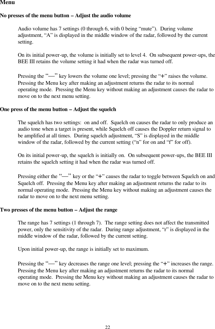  22Menu  No presses of the menu button – Adjust the audio volume  Audio volume has 7 settings (0 through 6, with 0 being “mute”).  During volume adjustment, “A” is displayed in the middle window of the radar, followed by the current setting.  On its initial power-up, the volume is initially set to level 4.  On subsequent power-ups, the BEE III retains the volume setting it had when the radar was turned off.  Pressing the “—” key lowers the volume one level; pressing the “+” raises the volume.  Pressing the Menu key after making an adjustment returns the radar to its normal operating mode.  Pressing the Menu key without making an adjustment causes the radar to move on to the next menu setting.  One press of the menu button – Adjust the squelch  The squelch has two settings:  on and off.  Squelch on causes the radar to only produce an audio tone when a target is present, while Squelch off causes the Doppler return signal to be amplified at all times.  During squelch adjustment, “S” is displayed in the middle window of the radar, followed by the current setting (“n” for on and “f” for off).    On its initial power-up, the squelch is initially on.  On subsequent power-ups, the BEE III retains the squelch setting it had when the radar was turned off.  Pressing either the “—” key or the “+” causes the radar to toggle between Squelch on and Squelch off.  Pressing the Menu key after making an adjustment returns the radar to its normal operating mode.  Pressing the Menu key without making an adjustment causes the radar to move on to the next menu setting.  Two presses of the menu button – Adjust the range  The range has 7 settings (1 through 7).  The range setting does not affect the transmitted power, only the sensitivity of the radar.  During range adjustment, “r” is displayed in the middle window of the radar, followed by the current setting.    Upon initial power-up, the range is initially set to maximum.    Pressing the “—” key decreases the range one level; pressing the “+” increases the range.  Pressing the Menu key after making an adjustment returns the radar to its normal operating mode.  Pressing the Menu key without making an adjustment causes the radar to move on to the next menu setting.   