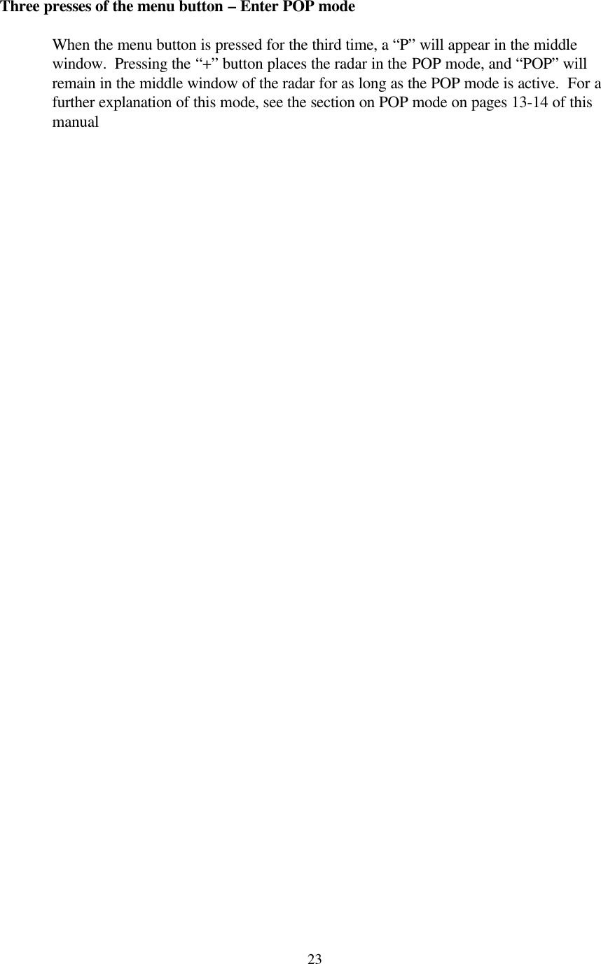  23Three presses of the menu button – Enter POP mode  When the menu button is pressed for the third time, a “P” will appear in the middle window.  Pressing the “+” button places the radar in the POP mode, and “POP” will remain in the middle window of the radar for as long as the POP mode is active.  For a further explanation of this mode, see the section on POP mode on pages 13-14 of this manual  