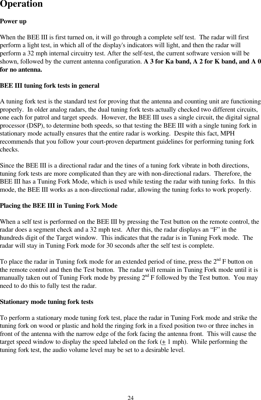  24Operation  Power up  When the BEE III is first turned on, it will go through a complete self test.  The radar will first perform a light test, in which all of the display&apos;s indicators will light, and then the radar will perform a 32 mph internal circuitry test. After the self-test, the current software version will be shown, followed by the current antenna configuration. A 3 for Ka band, A 2 for K band, and A 0 for no antenna.   BEE III tuning fork tests in general  A tuning fork test is the standard test for proving that the antenna and counting unit are functioning properly.  In older analog radars, the dual tuning fork tests actually checked two different circuits, one each for patrol and target speeds.  However, the BEE III uses a single circuit, the digital signal processor (DSP), to determine both speeds, so that testing the BEE III with a single tuning fork in stationary mode actually ensures that the entire radar is working.  Despite this fact, MPH recommends that you follow your court-proven department guidelines for performing tuning fork checks.  Since the BEE III is a directional radar and the tines of a tuning fork vibrate in both directions, tuning fork tests are more complicated than they are with non-directional radars.  Therefore, the BEE III has a Tuning Fork Mode, which is used while testing the radar with tuning forks.  In this mode, the BEE III works as a non-directional radar, allowing the tuning forks to work properly.  Placing the BEE III in Tuning Fork Mode  When a self test is performed on the BEE III by pressing the Test button on the remote control, the radar does a segment check and a 32 mph test.  After this, the radar displays an “F” in the hundreds digit of the Target window.  This indicates that the radar is in Tuning Fork mode.  The radar will stay in Tuning Fork mode for 30 seconds after the self test is complete.   To place the radar in Tuning fork mode for an extended period of time, press the 2nd F button on the remote control and then the Test button.  The radar will remain in Tuning Fork mode until it is manually taken out of Tuning Fork mode by pressing 2nd F followed by the Test button.  You may need to do this to fully test the radar.  Stationary mode tuning fork tests  To perform a stationary mode tuning fork test, place the radar in Tuning Fork mode and strike the tuning fork on wood or plastic and hold the ringing fork in a fixed position two or three inches in front of the antenna with the narrow edge of the fork facing the antenna front.  This will cause the target speed window to display the speed labeled on the fork (+ 1 mph).  While performing the tuning fork test, the audio volume level may be set to a desirable level.  