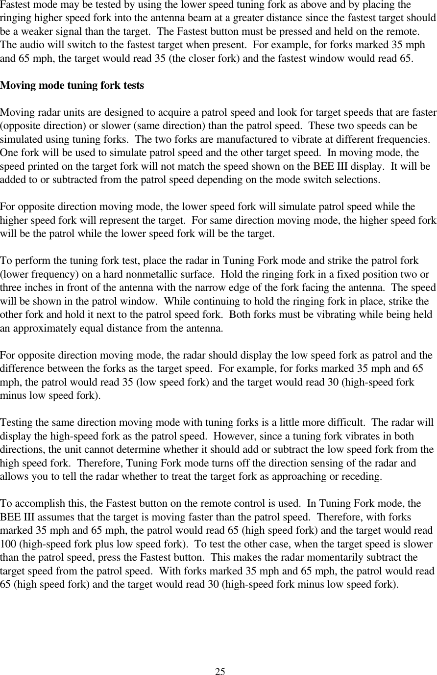  25Fastest mode may be tested by using the lower speed tuning fork as above and by placing the ringing higher speed fork into the antenna beam at a greater distance since the fastest target should be a weaker signal than the target.  The Fastest button must be pressed and held on the remote.  The audio will switch to the fastest target when present.  For example, for forks marked 35 mph and 65 mph, the target would read 35 (the closer fork) and the fastest window would read 65.    Moving mode tuning fork tests  Moving radar units are designed to acquire a patrol speed and look for target speeds that are faster (opposite direction) or slower (same direction) than the patrol speed.  These two speeds can be simulated using tuning forks.  The two forks are manufactured to vibrate at different frequencies.  One fork will be used to simulate patrol speed and the other target speed.  In moving mode, the speed printed on the target fork will not match the speed shown on the BEE III display.  It will be added to or subtracted from the patrol speed depending on the mode switch selections.    For opposite direction moving mode, the lower speed fork will simulate patrol speed while the higher speed fork will represent the target.  For same direction moving mode, the higher speed fork will be the patrol while the lower speed fork will be the target.    To perform the tuning fork test, place the radar in Tuning Fork mode and strike the patrol fork (lower frequency) on a hard nonmetallic surface.  Hold the ringing fork in a fixed position two or three inches in front of the antenna with the narrow edge of the fork facing the antenna.  The speed will be shown in the patrol window.  While continuing to hold the ringing fork in place, strike the other fork and hold it next to the patrol speed fork.  Both forks must be vibrating while being held an approximately equal distance from the antenna.    For opposite direction moving mode, the radar should display the low speed fork as patrol and the difference between the forks as the target speed.  For example, for forks marked 35 mph and 65 mph, the patrol would read 35 (low speed fork) and the target would read 30 (high-speed fork minus low speed fork).  Testing the same direction moving mode with tuning forks is a little more difficult.  The radar will display the high-speed fork as the patrol speed.  However, since a tuning fork vibrates in both directions, the unit cannot determine whether it should add or subtract the low speed fork from the high speed fork.  Therefore, Tuning Fork mode turns off the direction sensing of the radar and allows you to tell the radar whether to treat the target fork as approaching or receding.  To accomplish this, the Fastest button on the remote control is used.  In Tuning Fork mode, the BEE III assumes that the target is moving faster than the patrol speed.  Therefore, with forks marked 35 mph and 65 mph, the patrol would read 65 (high speed fork) and the target would read 100 (high-speed fork plus low speed fork).  To test the other case, when the target speed is slower than the patrol speed, press the Fastest button.  This makes the radar momentarily subtract the target speed from the patrol speed.  With forks marked 35 mph and 65 mph, the patrol would read 65 (high speed fork) and the target would read 30 (high-speed fork minus low speed fork).  