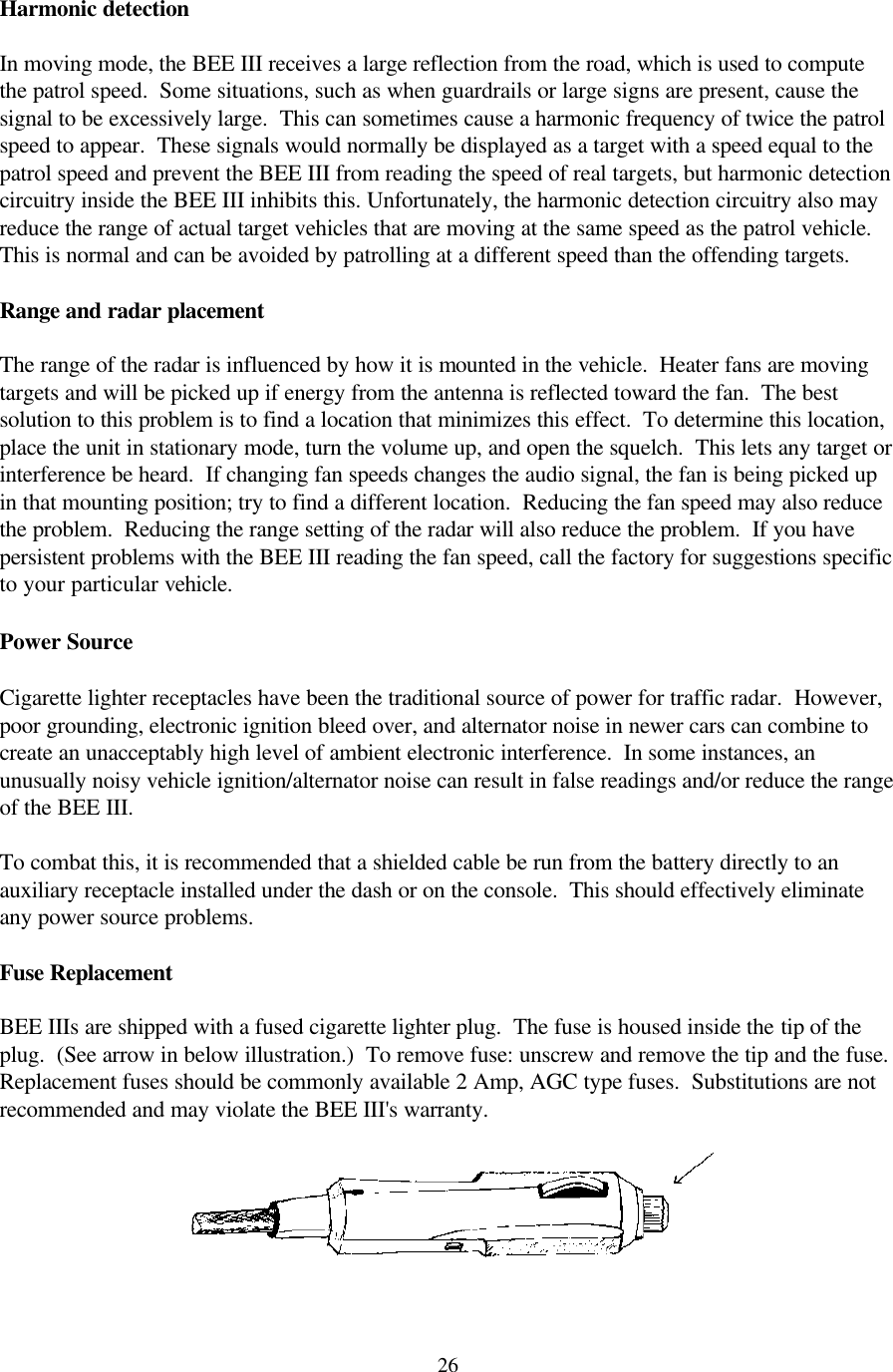  26Harmonic detection  In moving mode, the BEE III receives a large reflection from the road, which is used to compute the patrol speed.  Some situations, such as when guardrails or large signs are present, cause the signal to be excessively large.  This can sometimes cause a harmonic frequency of twice the patrol speed to appear.  These signals would normally be displayed as a target with a speed equal to the patrol speed and prevent the BEE III from reading the speed of real targets, but harmonic detection circuitry inside the BEE III inhibits this. Unfortunately, the harmonic detection circuitry also may reduce the range of actual target vehicles that are moving at the same speed as the patrol vehicle.  This is normal and can be avoided by patrolling at a different speed than the offending targets.  Range and radar placement  The range of the radar is influenced by how it is mounted in the vehicle.  Heater fans are moving targets and will be picked up if energy from the antenna is reflected toward the fan.  The best solution to this problem is to find a location that minimizes this effect.  To determine this location, place the unit in stationary mode, turn the volume up, and open the squelch.  This lets any target or interference be heard.  If changing fan speeds changes the audio signal, the fan is being picked up in that mounting position; try to find a different location.  Reducing the fan speed may also reduce the problem.  Reducing the range setting of the radar will also reduce the problem.  If you have persistent problems with the BEE III reading the fan speed, call the factory for suggestions specific to your particular vehicle.  Power Source    Cigarette lighter receptacles have been the traditional source of power for traffic radar.  However, poor grounding, electronic ignition bleed over, and alternator noise in newer cars can combine to create an unacceptably high level of ambient electronic interference.  In some instances, an unusually noisy vehicle ignition/alternator noise can result in false readings and/or reduce the range of the BEE III.  To combat this, it is recommended that a shielded cable be run from the battery directly to an auxiliary receptacle installed under the dash or on the console.  This should effectively eliminate any power source problems.  Fuse Replacement  BEE IIIs are shipped with a fused cigarette lighter plug.  The fuse is housed inside the tip of the plug.  (See arrow in below illustration.)  To remove fuse: unscrew and remove the tip and the fuse.  Replacement fuses should be commonly available 2 Amp, AGC type fuses.  Substitutions are not recommended and may violate the BEE III&apos;s warranty.   