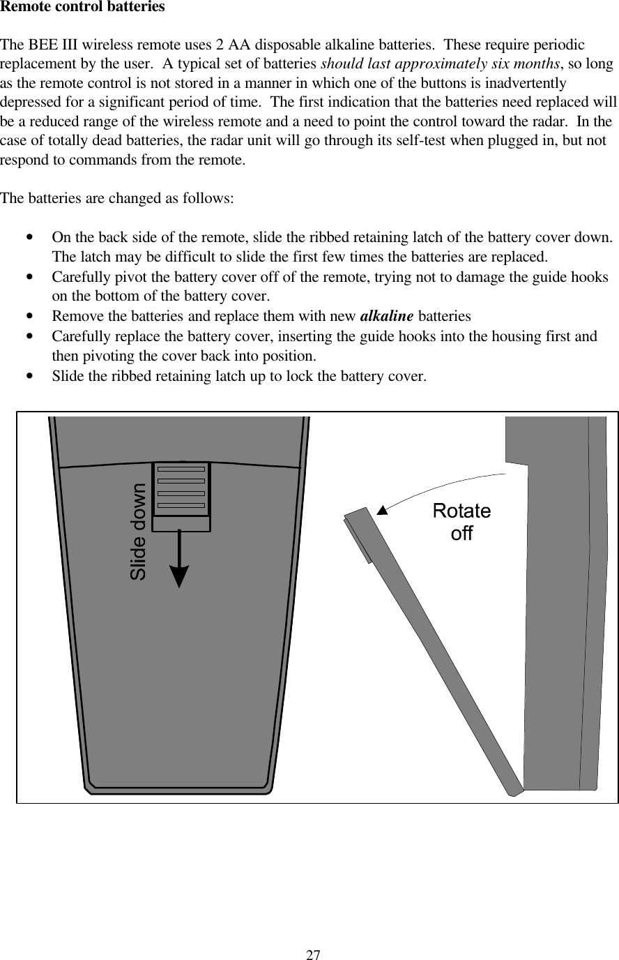  27Remote control batteries  The BEE III wireless remote uses 2 AA disposable alkaline batteries.  These require periodic replacement by the user.  A typical set of batteries should last approximately six months, so long as the remote control is not stored in a manner in which one of the buttons is inadvertently depressed for a significant period of time.  The first indication that the batteries need replaced will be a reduced range of the wireless remote and a need to point the control toward the radar.  In the case of totally dead batteries, the radar unit will go through its self-test when plugged in, but not respond to commands from the remote.    The batteries are changed as follows:  • On the back side of the remote, slide the ribbed retaining latch of the battery cover down.  The latch may be difficult to slide the first few times the batteries are replaced. • Carefully pivot the battery cover off of the remote, trying not to damage the guide hooks on the bottom of the battery cover. • Remove the batteries and replace them with new alkaline batteries • Carefully replace the battery cover, inserting the guide hooks into the housing first and then pivoting the cover back into position. • Slide the ribbed retaining latch up to lock the battery cover.     