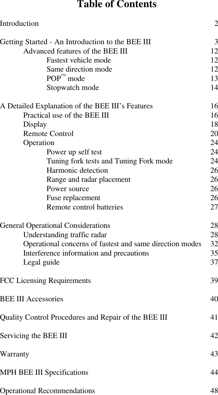 Table of Contents  Introduction          2  Getting Started - An Introduction to the BEE III     3  Advanced features of the BEE III    12   Fastest vehicle mode     12   Same direction mode     12   POP™ mode      13   Stopwatch mode     14  A Detailed Explanation of the BEE III’s Features       16  Practical use of the BEE III     16  Display       18  Remote Control      20  Operation       24   Power up self test     24   Tuning fork tests and Tuning Fork mode    24   Harmonic detection     26   Range and radar placement    26   Power source      26   Fuse replacement     26   Remote control batteries    27  General Operational Considerations     28  Understanding traffic radar     28  Operational concerns of fastest and same direction modes 32  Interference information and precautions   35 Legal guide       37  FCC Licensing Requirements      39  BEE III Accessories       40  Quality Control Procedures and Repair of the BEE III    41  Servicing the BEE III       42  Warranty        43  MPH BEE III Specifications      44    Operational Recommendations     48  