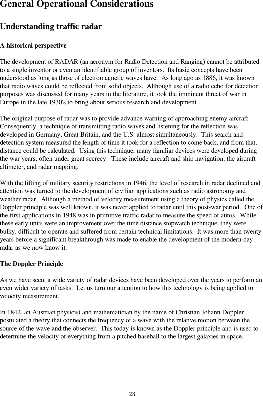  28General Operational Considerations  Understanding traffic radar  A historical perspective  The development of RADAR (an acronym for Radio Detection and Ranging) cannot be attributed to a single inventor or even an identifiable group of inventors.  Its basic concepts have been understood as long as those of electromagnetic waves have.  As long ago as 1886, it was known that radio waves could be reflected from solid objects.  Although use of a radio echo for detection purposes was discussed for many years in the literature, it took the imminent threat of war in Europe in the late 1930&apos;s to bring about serious research and development.  The original purpose of radar was to provide advance warning of approaching enemy aircraft.  Consequently, a technique of transmitting radio waves and listening for the reflection was developed in Germany, Great Britain, and the U.S. almost simultaneously.  This search and detection system measured the length of time it took for a reflection to come back, and from that, distance could be calculated.  Using this technique, many familiar devices were developed during the war years, often under great secrecy.  These include aircraft and ship navigation, the aircraft altimeter, and radar mapping.  With the lifting of military security restrictions in 1946, the level of research in radar declined and attention was turned to the development of civilian applications such as radio astronomy and weather radar.  Although a method of velocity measurement using a theory of physics called the Doppler principle was well known, it was never applied to radar until this post-war period.  One of the first applications in 1948 was in primitive traffic radar to measure the speed of autos.  While these early units were an improvement over the time distance stopwatch technique, they were bulky, difficult to operate and suffered from certain technical limitations.  It was more than twenty years before a significant breakthrough was made to enable the development of the modern-day radar as we now know it.  The Doppler Principle  As we have seen, a wide variety of radar devices have been developed over the years to perform an even wider variety of tasks.  Let us turn our attention to how this technology is being applied to velocity measurement.  In 1842, an Austrian physicist and mathematician by the name of Christian Johann Doppler postulated a theory that connects the frequency of a wave with the relative motion between the source of the wave and the observer.  This today is known as the Doppler principle and is used to determine the velocity of everything from a pitched baseball to the largest galaxies in space.  