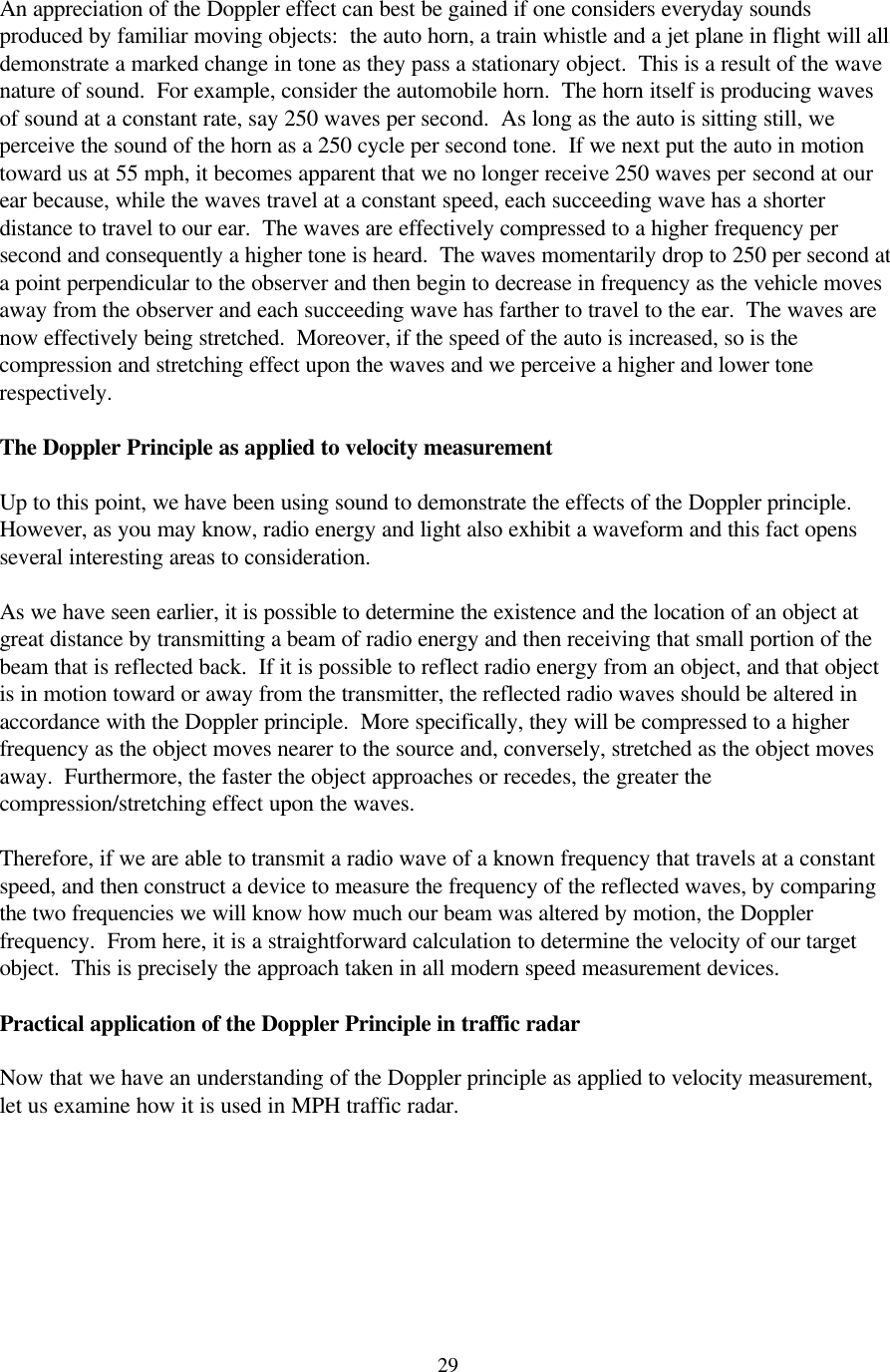  29An appreciation of the Doppler effect can best be gained if one considers everyday sounds produced by familiar moving objects:  the auto horn, a train whistle and a jet plane in flight will all demonstrate a marked change in tone as they pass a stationary object.  This is a result of the wave nature of sound.  For example, consider the automobile horn.  The horn itself is producing waves of sound at a constant rate, say 250 waves per second.  As long as the auto is sitting still, we perceive the sound of the horn as a 250 cycle per second tone.  If we next put the auto in motion toward us at 55 mph, it becomes apparent that we no longer receive 250 waves per second at our ear because, while the waves travel at a constant speed, each succeeding wave has a shorter distance to travel to our ear.  The waves are effectively compressed to a higher frequency per second and consequently a higher tone is heard.  The waves momentarily drop to 250 per second at a point perpendicular to the observer and then begin to decrease in frequency as the vehicle moves away from the observer and each succeeding wave has farther to travel to the ear.  The waves are now effectively being stretched.  Moreover, if the speed of the auto is increased, so is the compression and stretching effect upon the waves and we perceive a higher and lower tone respectively.  The Doppler Principle as applied to velocity measurement  Up to this point, we have been using sound to demonstrate the effects of the Doppler principle.  However, as you may know, radio energy and light also exhibit a waveform and this fact opens several interesting areas to consideration.  As we have seen earlier, it is possible to determine the existence and the location of an object at great distance by transmitting a beam of radio energy and then receiving that small portion of the beam that is reflected back.  If it is possible to reflect radio energy from an object, and that object is in motion toward or away from the transmitter, the reflected radio waves should be altered in accordance with the Doppler principle.  More specifically, they will be compressed to a higher frequency as the object moves nearer to the source and, conversely, stretched as the object moves away.  Furthermore, the faster the object approaches or recedes, the greater the compression/stretching effect upon the waves.  Therefore, if we are able to transmit a radio wave of a known frequency that travels at a constant speed, and then construct a device to measure the frequency of the reflected waves, by comparing the two frequencies we will know how much our beam was altered by motion, the Doppler frequency.  From here, it is a straightforward calculation to determine the velocity of our target object.  This is precisely the approach taken in all modern speed measurement devices.  Practical application of the Doppler Principle in traffic radar  Now that we have an understanding of the Doppler principle as applied to velocity measurement, let us examine how it is used in MPH traffic radar.  