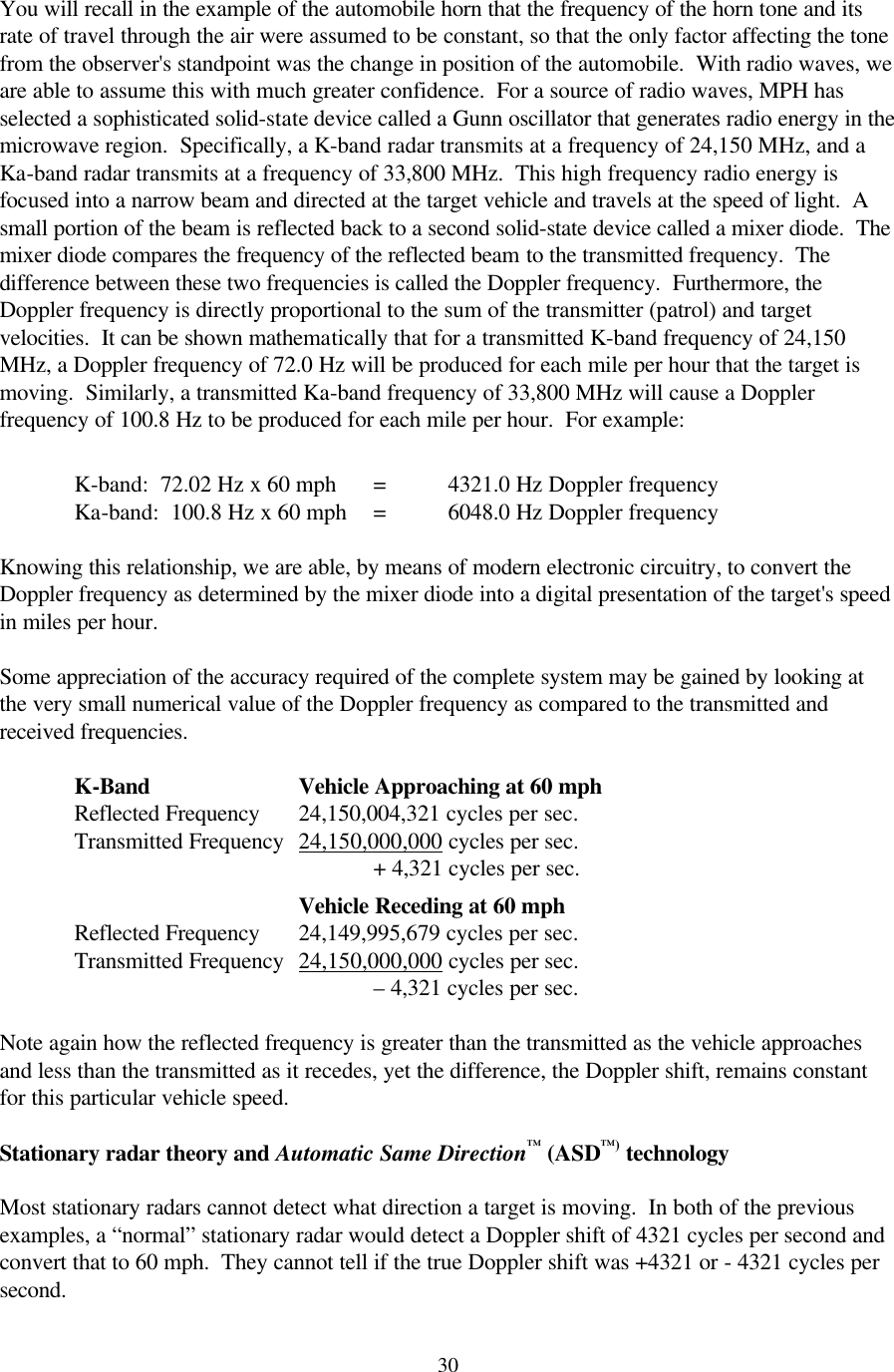  30You will recall in the example of the automobile horn that the frequency of the horn tone and its rate of travel through the air were assumed to be constant, so that the only factor affecting the tone from the observer&apos;s standpoint was the change in position of the automobile.  With radio waves, we are able to assume this with much greater confidence.  For a source of radio waves, MPH has selected a sophisticated solid-state device called a Gunn oscillator that generates radio energy in the microwave region.  Specifically, a K-band radar transmits at a frequency of 24,150 MHz, and a Ka-band radar transmits at a frequency of 33,800 MHz.  This high frequency radio energy is focused into a narrow beam and directed at the target vehicle and travels at the speed of light.  A small portion of the beam is reflected back to a second solid-state device called a mixer diode.  The mixer diode compares the frequency of the reflected beam to the transmitted frequency.  The difference between these two frequencies is called the Doppler frequency.  Furthermore, the Doppler frequency is directly proportional to the sum of the transmitter (patrol) and target velocities.  It can be shown mathematically that for a transmitted K-band frequency of 24,150 MHz, a Doppler frequency of 72.0 Hz will be produced for each mile per hour that the target is moving.  Similarly, a transmitted Ka-band frequency of 33,800 MHz will cause a Doppler frequency of 100.8 Hz to be produced for each mile per hour.  For example:           K-band:  72.02 Hz x 60 mph = 4321.0 Hz Doppler frequency      Ka-band:  100.8 Hz x 60 mph = 6048.0 Hz Doppler frequency    Knowing this relationship, we are able, by means of modern electronic circuitry, to convert the Doppler frequency as determined by the mixer diode into a digital presentation of the target&apos;s speed in miles per hour.  Some appreciation of the accuracy required of the complete system may be gained by looking at the very small numerical value of the Doppler frequency as compared to the transmitted and received frequencies.   K-Band    Vehicle Approaching at 60 mph  Reflected Frequency 24,150,004,321 cycles per sec.    Transmitted Frequency 24,150,000,000 cycles per sec.               + 4,321 cycles per sec.          Vehicle Receding at 60 mph  Reflected Frequency 24,149,995,679 cycles per sec.    Transmitted Frequency 24,150,000,000 cycles per sec.               – 4,321 cycles per sec.    Note again how the reflected frequency is greater than the transmitted as the vehicle approaches and less than the transmitted as it recedes, yet the difference, the Doppler shift, remains constant for this particular vehicle speed.  Stationary radar theory and Automatic Same Direction™ (ASD™) technology  Most stationary radars cannot detect what direction a target is moving.  In both of the previous examples, a “normal” stationary radar would detect a Doppler shift of 4321 cycles per second and convert that to 60 mph.  They cannot tell if the true Doppler shift was +4321 or - 4321 cycles per second.  