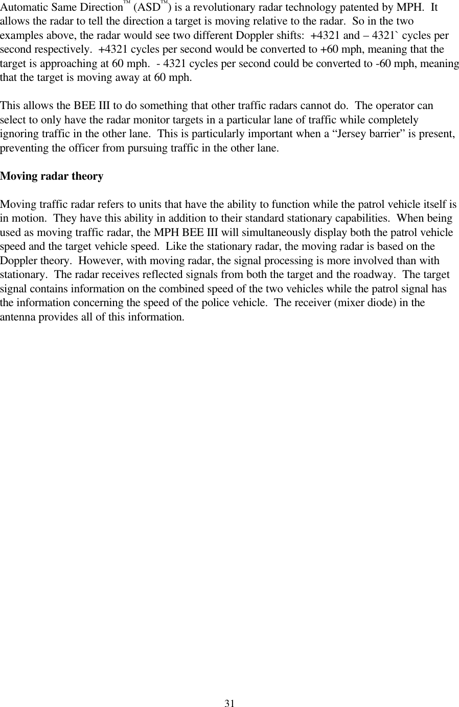 31Automatic Same Direction™ (ASD™) is a revolutionary radar technology patented by MPH.  It allows the radar to tell the direction a target is moving relative to the radar.  So in the two examples above, the radar would see two different Doppler shifts:  +4321 and – 4321` cycles per second respectively.  +4321 cycles per second would be converted to +60 mph, meaning that the target is approaching at 60 mph.  - 4321 cycles per second could be converted to -60 mph, meaning that the target is moving away at 60 mph.  This allows the BEE III to do something that other traffic radars cannot do.  The operator can select to only have the radar monitor targets in a particular lane of traffic while completely ignoring traffic in the other lane.  This is particularly important when a “Jersey barrier” is present, preventing the officer from pursuing traffic in the other lane.  Moving radar theory  Moving traffic radar refers to units that have the ability to function while the patrol vehicle itself is in motion.  They have this ability in addition to their standard stationary capabilities.  When being used as moving traffic radar, the MPH BEE III will simultaneously display both the patrol vehicle speed and the target vehicle speed.  Like the stationary radar, the moving radar is based on the Doppler theory.  However, with moving radar, the signal processing is more involved than with stationary.  The radar receives reflected signals from both the target and the roadway.  The target signal contains information on the combined speed of the two vehicles while the patrol signal has the information concerning the speed of the police vehicle.  The receiver (mixer diode) in the antenna provides all of this information. 