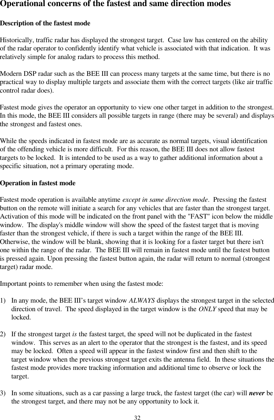  32Operational concerns of the fastest and same direction modes  Description of the fastest mode  Historically, traffic radar has displayed the strongest target.  Case law has centered on the ability of the radar operator to confidently identify what vehicle is associated with that indication.  It was relatively simple for analog radars to process this method.  Modern DSP radar such as the BEE III can process many targets at the same time, but there is no practical way to display multiple targets and associate them with the correct targets (like air traffic control radar does).  Fastest mode gives the operator an opportunity to view one other target in addition to the strongest.  In this mode, the BEE III considers all possible targets in range (there may be several) and displays the strongest and fastest ones.  While the speeds indicated in fastest mode are as accurate as normal targets, visual identification of the offending vehicle is more difficult.  For this reason, the BEE III does not allow fastest targets to be locked.  It is intended to be used as a way to gather additional information about a specific situation, not a primary operating mode.  Operation in fastest mode  Fastest mode operation is available anytime except in same direction mode.  Pressing the fastest button on the remote will initiate a search for any vehicles that are faster than the strongest target.  Activation of this mode will be indicated on the front panel with the &quot;FAST&quot; icon below the middle window.  The display&apos;s middle window will show the speed of the fastest target that is moving faster than the strongest vehicle, if there is such a target within the range of the BEE III.  Otherwise, the window will be blank, showing that it is looking for a faster target but there isn&apos;t one within the range of the radar.  The BEE III will remain in fastest mode until the fastest button is pressed again. Upon pressing the fastest button again, the radar will return to normal (strongest target) radar mode.  Important points to remember when using the fastest mode:  1) In any mode, the BEE III’s target window ALWAYS displays the strongest target in the selected direction of travel.  The speed displayed in the target window is the ONLY speed that may be locked.    2) If the strongest target is the fastest target, the speed will not be duplicated in the fastest window.  This serves as an alert to the operator that the strongest is the fastest, and its speed may be locked.  Often a speed will appear in the fastest window first and then shift to the target window when the previous strongest target exits the antenna field.  In these situations the fastest mode provides more tracking information and additional time to observe or lock the target.  3) In some situations, such as a car passing a large truck, the fastest target (the car) will never be the strongest target, and there may not be any opportunity to lock it. 