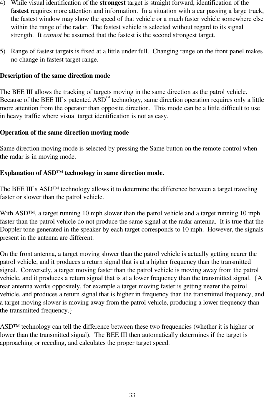  33 4) While visual identification of the strongest target is straight forward, identification of the fastest requires more attention and information.  In a situation with a car passing a large truck, the fastest window may show the speed of that vehicle or a much faster vehicle somewhere else within the range of the radar.  The fastest vehicle is selected without regard to its signal strength.  It cannot be assumed that the fastest is the second strongest target.  5) Range of fastest targets is fixed at a little under full.  Changing range on the front panel makes no change in fastest target range.  Description of the same direction mode  The BEE III allows the tracking of targets moving in the same direction as the patrol vehicle.  Because of the BEE III’s patented ASD™ technology, same direction operation requires only a little more attention from the operator than opposite direction.  This mode can be a little difficult to use in heavy traffic where visual target identification is not as easy.  Operation of the same direction moving mode  Same direction moving mode is selected by pressing the Same button on the remote control when the radar is in moving mode.    Explanation of ASD™ technology in same direction mode.  The BEE III’s ASD™ technology allows it to determine the difference between a target traveling faster or slower than the patrol vehicle.    With ASD™, a target running 10 mph slower than the patrol vehicle and a target running 10 mph faster than the patrol vehicle do not produce the same signal at the radar antenna.  It is true that the Doppler tone generated in the speaker by each target corresponds to 10 mph.  However, the signals present in the antenna are different.    On the front antenna, a target moving slower than the patrol vehicle is actually getting nearer the patrol vehicle, and it produces a return signal that is at a higher frequency than the transmitted signal.  Conversely, a target moving faster than the patrol vehicle is moving away from the patrol vehicle, and it produces a return signal that is at a lower frequency than the transmitted signal.  {A rear antenna works oppositely, for example a target moving faster is getting nearer the patrol vehicle, and produces a return signal that is higher in frequency than the transmitted frequency, and a target moving slower is moving away from the patrol vehicle, producing a lower frequency than the transmitted frequency.}    ASD™ technology can tell the difference between these two frequencies (whether it is higher or lower than the transmitted signal).  The BEE III then automatically determines if the target is approaching or receding, and calculates the proper target speed.   