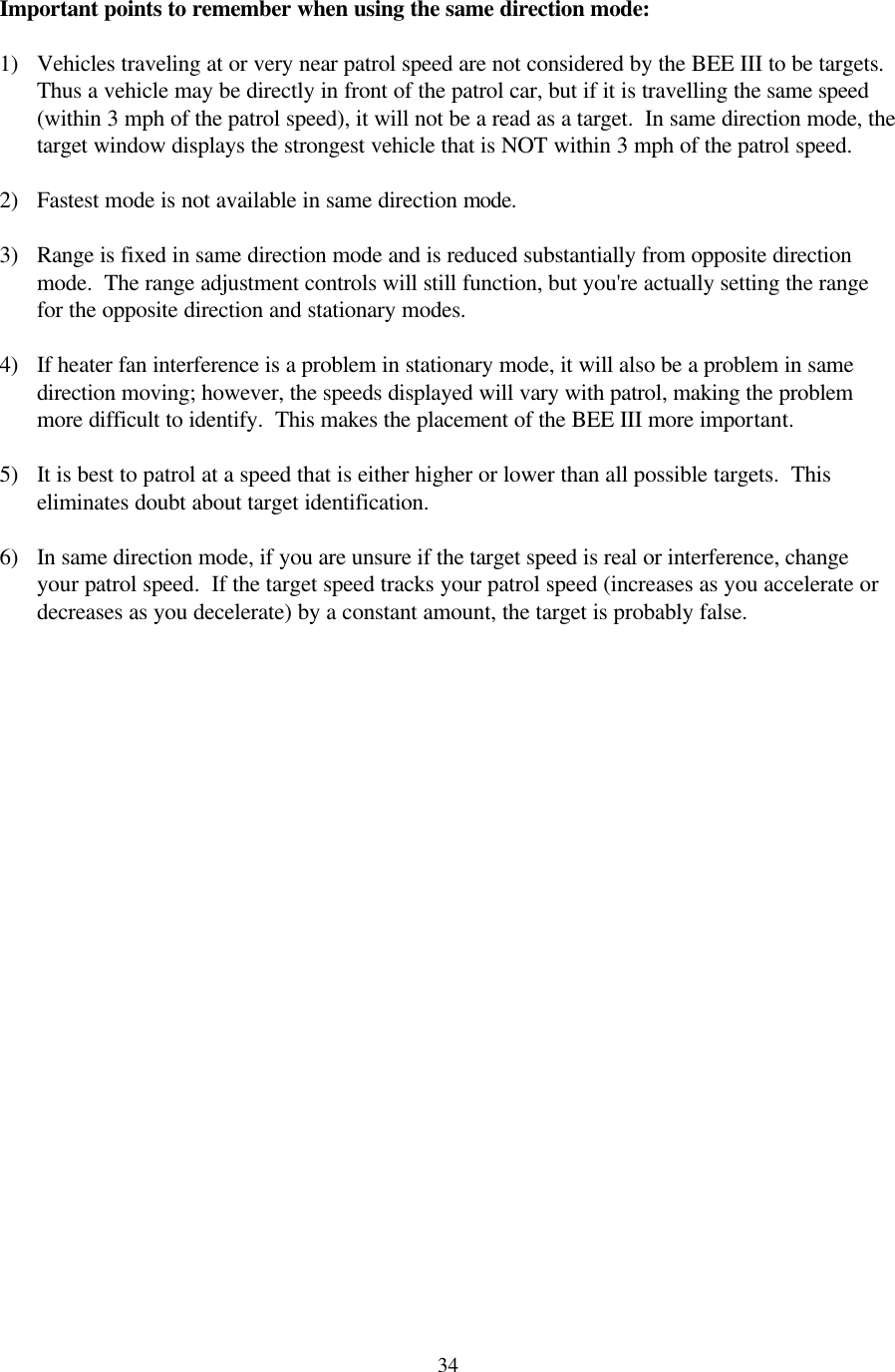  34Important points to remember when using the same direction mode:  1) Vehicles traveling at or very near patrol speed are not considered by the BEE III to be targets.  Thus a vehicle may be directly in front of the patrol car, but if it is travelling the same speed (within 3 mph of the patrol speed), it will not be a read as a target.  In same direction mode, the target window displays the strongest vehicle that is NOT within 3 mph of the patrol speed.  2) Fastest mode is not available in same direction mode.  3) Range is fixed in same direction mode and is reduced substantially from opposite direction mode.  The range adjustment controls will still function, but you&apos;re actually setting the range for the opposite direction and stationary modes.  4) If heater fan interference is a problem in stationary mode, it will also be a problem in same direction moving; however, the speeds displayed will vary with patrol, making the problem more difficult to identify.  This makes the placement of the BEE III more important.  5) It is best to patrol at a speed that is either higher or lower than all possible targets.  This eliminates doubt about target identification.  6) In same direction mode, if you are unsure if the target speed is real or interference, change your patrol speed.  If the target speed tracks your patrol speed (increases as you accelerate or decreases as you decelerate) by a constant amount, the target is probably false. 