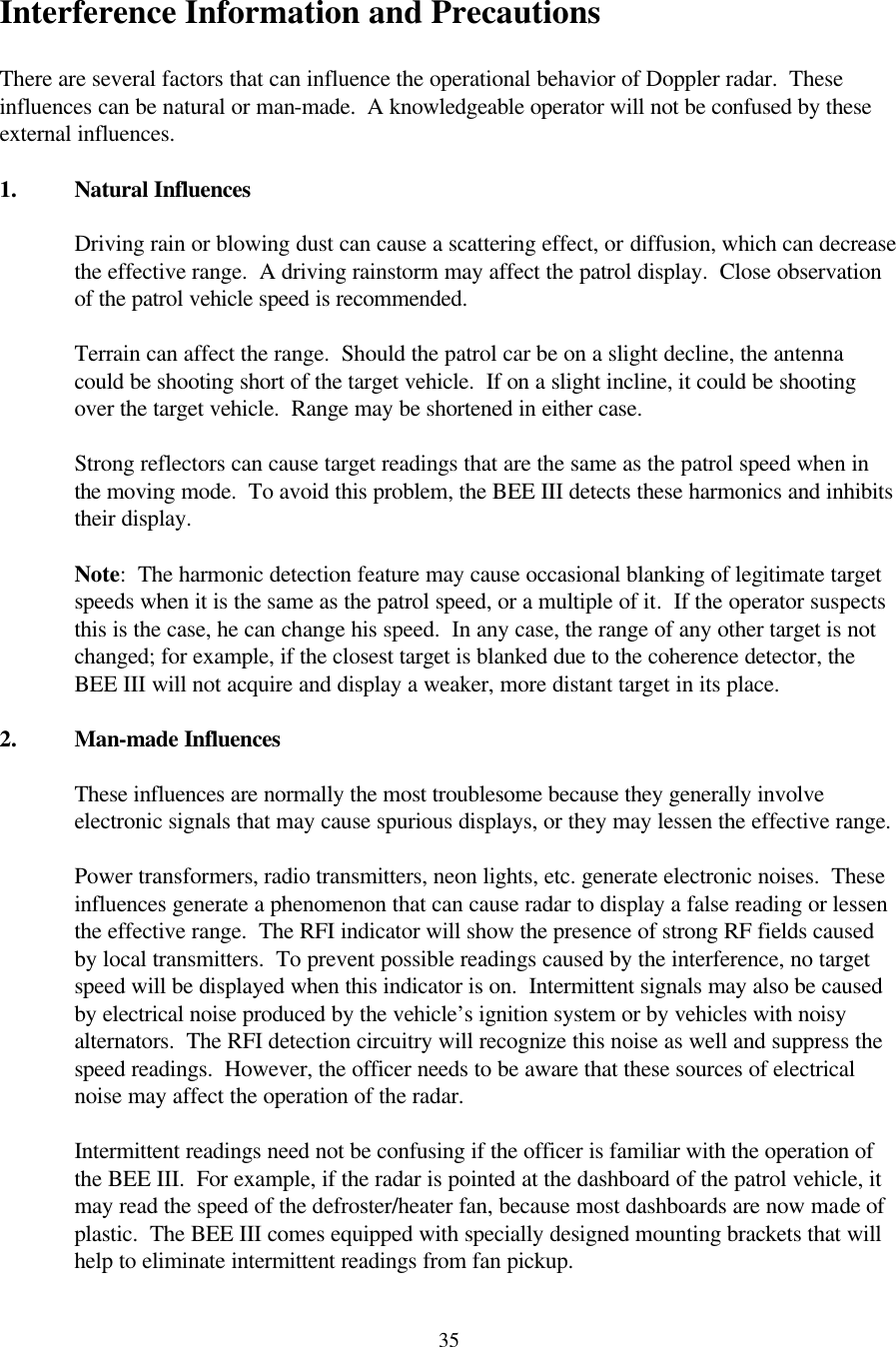  35Interference Information and Precautions  There are several factors that can influence the operational behavior of Doppler radar.  These influences can be natural or man-made.  A knowledgeable operator will not be confused by these external influences.  1. Natural Influences  Driving rain or blowing dust can cause a scattering effect, or diffusion, which can decrease the effective range.  A driving rainstorm may affect the patrol display.  Close observation of the patrol vehicle speed is recommended.  Terrain can affect the range.  Should the patrol car be on a slight decline, the antenna could be shooting short of the target vehicle.  If on a slight incline, it could be shooting over the target vehicle.  Range may be shortened in either case.  Strong reflectors can cause target readings that are the same as the patrol speed when in the moving mode.  To avoid this problem, the BEE III detects these harmonics and inhibits their display.  Note:  The harmonic detection feature may cause occasional blanking of legitimate target speeds when it is the same as the patrol speed, or a multiple of it.  If the operator suspects this is the case, he can change his speed.  In any case, the range of any other target is not changed; for example, if the closest target is blanked due to the coherence detector, the BEE III will not acquire and display a weaker, more distant target in its place.  2. Man-made Influences  These influences are normally the most troublesome because they generally involve electronic signals that may cause spurious displays, or they may lessen the effective range.  Power transformers, radio transmitters, neon lights, etc. generate electronic noises.  These influences generate a phenomenon that can cause radar to display a false reading or lessen the effective range.  The RFI indicator will show the presence of strong RF fields caused by local transmitters.  To prevent possible readings caused by the interference, no target speed will be displayed when this indicator is on.  Intermittent signals may also be caused by electrical noise produced by the vehicle’s ignition system or by vehicles with noisy alternators.  The RFI detection circuitry will recognize this noise as well and suppress the speed readings.  However, the officer needs to be aware that these sources of electrical noise may affect the operation of the radar.  Intermittent readings need not be confusing if the officer is familiar with the operation of the BEE III.  For example, if the radar is pointed at the dashboard of the patrol vehicle, it may read the speed of the defroster/heater fan, because most dashboards are now made of plastic.  The BEE III comes equipped with specially designed mounting brackets that will help to eliminate intermittent readings from fan pickup.   