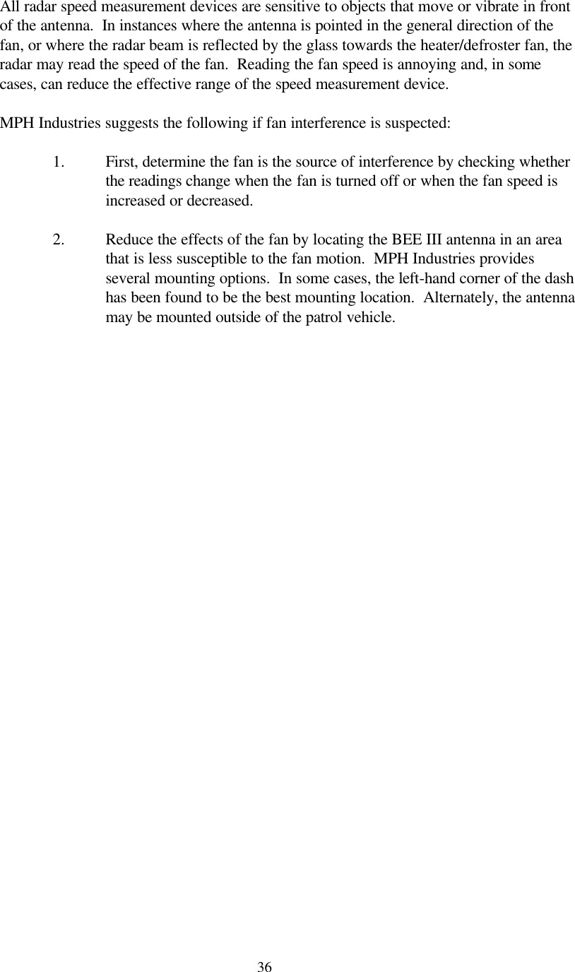  36All radar speed measurement devices are sensitive to objects that move or vibrate in front of the antenna.  In instances where the antenna is pointed in the general direction of the fan, or where the radar beam is reflected by the glass towards the heater/defroster fan, the radar may read the speed of the fan.  Reading the fan speed is annoying and, in some cases, can reduce the effective range of the speed measurement device.    MPH Industries suggests the following if fan interference is suspected:  1. First, determine the fan is the source of interference by checking whether the readings change when the fan is turned off or when the fan speed is increased or decreased.  2. Reduce the effects of the fan by locating the BEE III antenna in an area that is less susceptible to the fan motion.  MPH Industries provides several mounting options.  In some cases, the left-hand corner of the dash has been found to be the best mounting location.  Alternately, the antenna may be mounted outside of the patrol vehicle.   