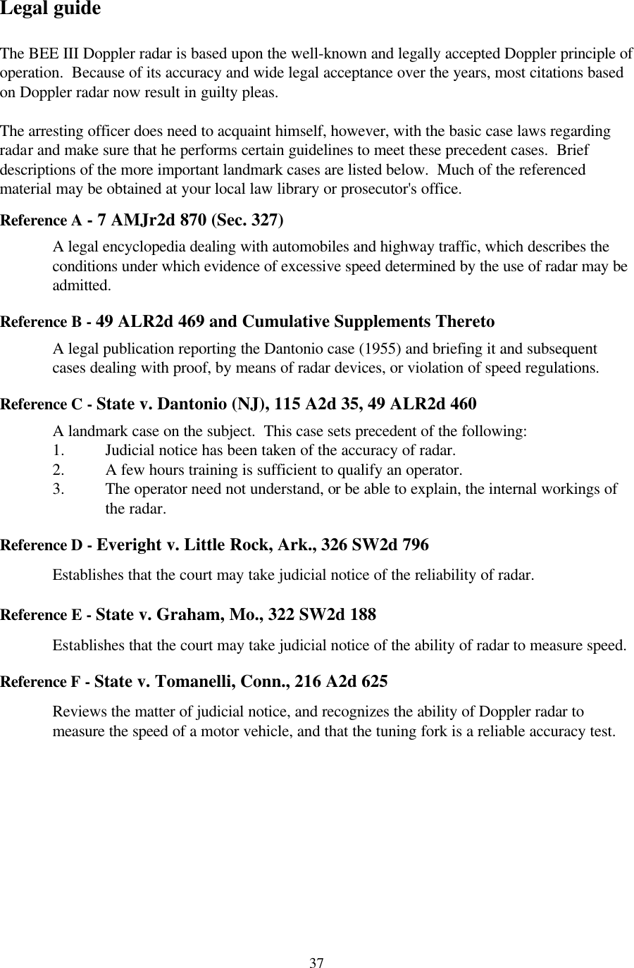  37Legal guide  The BEE III Doppler radar is based upon the well-known and legally accepted Doppler principle of operation.  Because of its accuracy and wide legal acceptance over the years, most citations based on Doppler radar now result in guilty pleas.  The arresting officer does need to acquaint himself, however, with the basic case laws regarding radar and make sure that he performs certain guidelines to meet these precedent cases.  Brief descriptions of the more important landmark cases are listed below.  Much of the referenced material may be obtained at your local law library or prosecutor&apos;s office.    Reference A - 7 AMJr2d 870 (Sec. 327)  A legal encyclopedia dealing with automobiles and highway traffic, which describes the conditions under which evidence of excessive speed determined by the use of radar may be admitted.  Reference B - 49 ALR2d 469 and Cumulative Supplements Thereto  A legal publication reporting the Dantonio case (1955) and briefing it and subsequent cases dealing with proof, by means of radar devices, or violation of speed regulations.  Reference C - State v. Dantonio (NJ), 115 A2d 35, 49 ALR2d 460  A landmark case on the subject.  This case sets precedent of the following: 1. Judicial notice has been taken of the accuracy of radar. 2. A few hours training is sufficient to qualify an operator. 3. The operator need not understand, or be able to explain, the internal workings of the radar.  Reference D - Everight v. Little Rock, Ark., 326 SW2d 796   Establishes that the court may take judicial notice of the reliability of radar.  Reference E - State v. Graham, Mo., 322 SW2d 188  Establishes that the court may take judicial notice of the ability of radar to measure speed.  Reference F - State v. Tomanelli, Conn., 216 A2d 625  Reviews the matter of judicial notice, and recognizes the ability of Doppler radar to measure the speed of a motor vehicle, and that the tuning fork is a reliable accuracy test.  