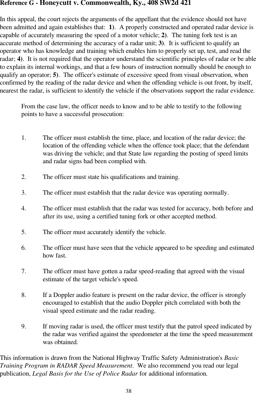  38Reference G - Honeycutt v. Commonwealth, Ky., 408 SW2d 421  In this appeal, the court rejects the arguments of the appellant that the evidence should not have been admitted and again establishes that:  1).  A properly constructed and operated radar device is capable of accurately measuring the speed of a motor vehicle; 2).  The tuning fork test is an accurate method of determining the accuracy of a radar unit; 3).  It is sufficient to qualify an operator who has knowledge and training which enables him to properly set up, test, and read the radar; 4).  It is not required that the operator understand the scientific principles of radar or be able to explain its internal workings, and that a few hours of instruction normally should be enough to qualify an operator; 5).  The officer&apos;s estimate of excessive speed from visual observation, when confirmed by the reading of the radar device and when the offending vehicle is out front, by itself, nearest the radar, is sufficient to identify the vehicle if the observations support the radar evidence.  From the case law, the officer needs to know and to be able to testify to the following points to have a successful prosecution:   1. The officer must establish the time, place, and location of the radar device; the location of the offending vehicle when the offence took place; that the defendant was driving the vehicle; and that State law regarding the posting of speed limits and radar signs had been complied with.  2. The officer must state his qualifications and training.  3. The officer must establish that the radar device was operating normally.  4. The officer must establish that the radar was tested for accuracy, both before and after its use, using a certified tuning fork or other accepted method.  5. The officer must accurately identify the vehicle.  6. The officer must have seen that the vehicle appeared to be speeding and estimated how fast.    7. The officer must have gotten a radar speed-reading that agreed with the visual estimate of the target vehicle&apos;s speed.    8. If a Doppler audio feature is present on the radar device, the officer is strongly encouraged to establish that the audio Doppler pitch correlated with both the visual speed estimate and the radar reading.  9. If moving radar is used, the officer must testify that the patrol speed indicated by the radar was verified against the speedometer at the time the speed measurement was obtained.  This information is drawn from the National Highway Traffic Safety Administration&apos;s Basic Training Program in RADAR Speed Measurement.  We also recommend you read our legal publication, Legal Basis for the Use of Police Radar for additional information. 