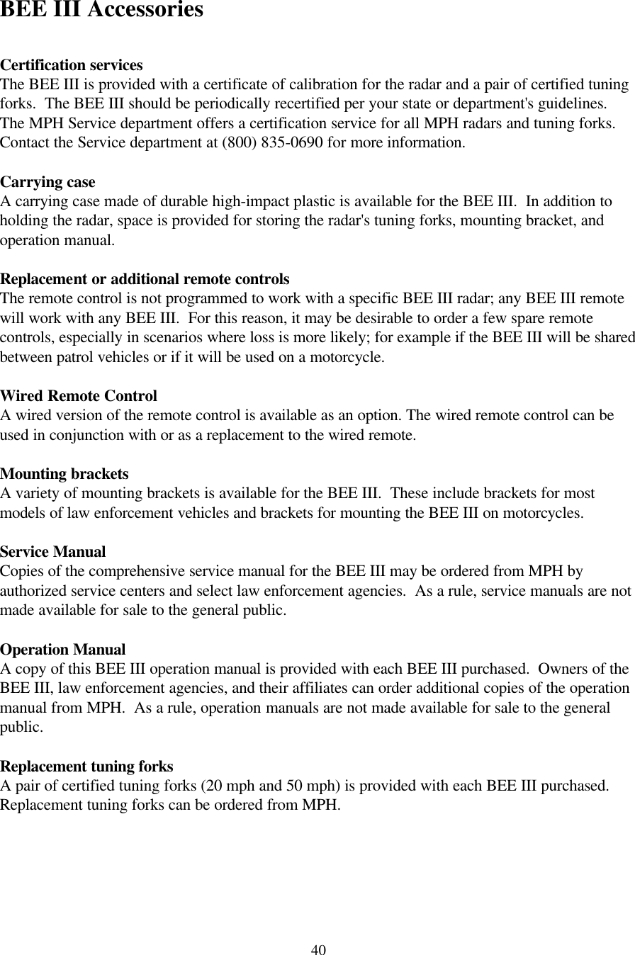  40BEE III Accessories  Certification services The BEE III is provided with a certificate of calibration for the radar and a pair of certified tuning forks.  The BEE III should be periodically recertified per your state or department&apos;s guidelines.  The MPH Service department offers a certification service for all MPH radars and tuning forks.  Contact the Service department at (800) 835-0690 for more information.  Carrying case A carrying case made of durable high-impact plastic is available for the BEE III.  In addition to holding the radar, space is provided for storing the radar&apos;s tuning forks, mounting bracket, and operation manual.  Replacement or additional remote controls The remote control is not programmed to work with a specific BEE III radar; any BEE III remote will work with any BEE III.  For this reason, it may be desirable to order a few spare remote controls, especially in scenarios where loss is more likely; for example if the BEE III will be shared between patrol vehicles or if it will be used on a motorcycle.  Wired Remote Control A wired version of the remote control is available as an option. The wired remote control can be used in conjunction with or as a replacement to the wired remote.  Mounting brackets A variety of mounting brackets is available for the BEE III.  These include brackets for most models of law enforcement vehicles and brackets for mounting the BEE III on motorcycles.    Service Manual Copies of the comprehensive service manual for the BEE III may be ordered from MPH by authorized service centers and select law enforcement agencies.  As a rule, service manuals are not made available for sale to the general public.  Operation Manual A copy of this BEE III operation manual is provided with each BEE III purchased.  Owners of the BEE III, law enforcement agencies, and their affiliates can order additional copies of the operation manual from MPH.  As a rule, operation manuals are not made available for sale to the general public.  Replacement tuning forks A pair of certified tuning forks (20 mph and 50 mph) is provided with each BEE III purchased.  Replacement tuning forks can be ordered from MPH.  