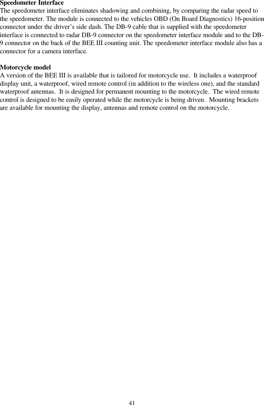  41Speedometer Interface The speedometer interface eliminates shadowing and combining, by comparing the radar speed to the speedometer. The module is connected to the vehicles OBD (On Board Diagnostics) 16-position connector under the driver’s side dash. The DB-9 cable that is supplied with the speedometer interface is connected to radar DB-9 connector on the speedometer interface module and to the DB-9 connector on the back of the BEE III counting unit. The speedometer interface module also has a connector for a camera interface.    Motorcycle model A version of the BEE III is available that is tailored for motorcycle use.  It includes a waterproof display unit, a waterproof, wired remote control (in addition to the wireless one), and the standard waterproof antennas.  It is designed for permanent mounting to the motorcycle.  The wired remote control is designed to be easily operated while the motorcycle is being driven.  Mounting brackets are available for mounting the display, antennas and remote control on the motorcycle.  